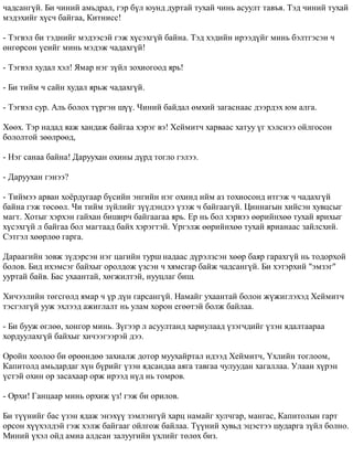 ÷àäñàíã¿é. Áè ÷èíèé àìüäðàë, ãýð á¿ë þóíä äóðòàé òóõàé ÷èíü àñóóëò òàâúÿ. Òýä ÷èíèé òóõàé 
ìýäýõèéã õ¿ñ÷ áàéãàà, Êèòíèññ! 
- Òýãâýë áè òýäíèéã ìýäýýñýé ãýæ õ¿ñýõã¿é áàéíà. Òýä õýäèéí èðýýä¿éã ìèíü áýëòãýñýí ÷ 
ºíãºðñºí ¿åèéã ìèíü ìýäýæ ÷àäàõã¿é! 
- Òýãâýë õóäàë õýë! ßìàð íýã ç¿éë çîõèîãîîä ÿðü! 
- Áè òèéì ÷ ñàéí õóäàë ÿðüæ ÷àäàõã¿é. 
- Òýãâýë ñóð. Àëü áîëîõ ò¿ðãýí ø¿¿. ×èíèé áàéäàë ºìõèé çàãàñíààñ äýýðäýõ þì àëãà. 
Õººõ. Òýð íàäàä ÿàæ õàíäàæ áàéãàà õýðýã âý! Õåéìèò÷ õàðâààñ õàòóó ¿ã õýëñíýý îéëãîñîí 
áîëîëòîé çººëðººä, 
- Íýã ñàíàà áàéíà! Äàðóóõàí îõèíû ä¿ðä òîãëî ãýëýý. 
- Äàðóóõàí ãýíýý? 
- Òèéìýý àðâàí õî¸ðäóãààð á¿ñèéí ýíãèéí íýã îõèíä èéì àç òîõèîñîíä èòãýæ ÷ ÷àäàõã¿é 
áàéíà ãýæ òºñººë. ×è òèéì ç¿éëèéã ç¿¿äýíäýý ¿çýæ ÷ áàéãààã¿é. Öèííàãûí õèéñýí õóâöñûã 
ìàãò. Õîòûã õýðõýí ãàéõàí áèøèð÷ áàéãààãàà ÿðü. Åð íü áîë õýðâýý ººðèéíõºº òóõàé ÿðèõûã 
õ¿ñýõã¿é ë áàéãàà áîë ìàãòààä áàéõ õýðýãòýé. ¯ðãýëæ ººðèéíõºº òóõàé ÿðèàíààñ çàéëñõèé. 
Ñýòãýë õººðëºº ãàðãà. 
Äàðààãèéí çîâæ ç¿äýðñýí íýã öàãèéí òóðø íàäààñ ä¿ðýëçñýí õººð áàÿð ãàðàõã¿é íü òîäîðõîé 
áîëîâ. Áèä èõýìñýã áàéõûã îðîëäîæ ¿çñýí ÷ õÿìñãàð áàéæ ÷àäñàíã¿é. Áè õýòýðõèé "ýìçýã" 
óóðòàé áàéâ. Áàñ óõààíòàé, õºãæèëòýé, íóóöëàã áèø. 
Õè÷ýýëèéí òºãñãºëä ÿìàð ÷ ¿ð ä¿í ãàðñàíã¿é. Íàìàéã óõààíòàé áîëîí æ¿æèãëýõýä Õåéìèò÷ 
òýñãýëã¿é óóæ ýõëýýä àæèãëàëò íü óëàì õîðîí åãººòýé áîëæ áàéëàà. 
- Áè áóóæ ºãëºº, õîíãîð ìèíü. Ç¿ãýýð ë àñóóëòàíä õàðèóëààä ¿çýã÷äèéã ¿çýí ÿäàëòààðàà 
õîðäóóëàõã¿é áàéõûã õè÷ýýãýýðýé äýý. 
Îðîéí õîîëîî áè ºðººíäºº çàõèàëæ äîòîð ìóóõàéðòàë èäýýä Õåéìèò÷, ¯õëèéí òîãëîîì, 
Êàïèòîëä àìüäàðäàã õ¿í á¿ðèéã ¿çýí ÿäñàíäàà àÿãà òàâãàà ÷óëóóäàí õàãàëëàà. Óëààí õ¿ðýí 
¿ñòýé îõèí îð çàñàõààð îðæ èðýýä í¿ä íü òîìðîâ. 
- Îðõè! Ãàíöààð ìèíü îðõèæ ¿ç! ãýæ áè îðèëîâ. 
Áè ò¿¿íèéã áàñ ¿çýí ÿäàæ ýíýõ¿¿ çýìëýíã¿é õàðö íàìàéã õóë÷ãàð, ìàíãàñ, Êàïèòîëûí ãàðò 
îðñîí õ¿¿õýëäýé ãýæ õýëæ áàéãààã îéëãîæ áàéëàà. Ò¿¿íèé õóâüä ýöýñòýý øóäàðãà ç¿éë áîëíî. 
Ìèíèé ¿õýë îéä àìèà àëäñàí çàëóóãèéí ¿õëèéã òºëºõ áèç. 
 