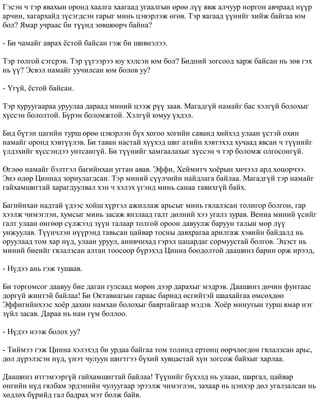 Ãýñýí ÷ òýð ÿâàõûí îðîíä õààëãà õààãààä óãààëãûí ºðºº ë¿¿ ÿâæ àë÷óóð íîðãîí àâ÷ðààä í¿¿ð 
àð÷èí, õàãàðõàéä ç¿ñýãäñýí ãàðûã ìèíü öýâýðëýæ ºãºâ. Òýð ÿàãààä ¿¿íèéã õèéæ áàéãàà þì 
áîë? ßìàð ó÷ðààñ áè ò¿¿íä çºâøººð÷ áàéíà? 
- Áè ÷àìàéã àâðàõ ¸ñòîé áàéñàí ãýæ áè øèâíýëýý. 
Òýð òîëãîé ñýãñðýâ. Òýð ¿¿ãýýðýý þó õýëñýí þì áîë? Áèäíèé çîãñîîä õàðæ áàéñàí íü çºâ ãýõ 
íü ¿¿? Ýñâýë íàìàéã óó÷èëñàí þì áîëîâ óó? 
- ¯ã¿é, ¸ñòîé áàéñàí. 
Òýð õóðóóãààðàà óðóóëàà äàðààä ìèíèé öýýæ ð¿¿ çààâ. Ìàãàäã¿é íàìàéã áàñ õýëã¿é áîëîõûã 
õ¿ññýí áîëîëòîé. Á¿ðýí áîëîìæòîé. Õýëã¿é þìóó ¿õäýë. 
Áèä á¿òýí öàãèéí òóðø ºðºº öýâýðëýí á¿õ õîãîî õîãèéí ñàâàíä õèéõýä óëààí ¿ñòýé îõèí 
íàìàéã îðîíä õýâò¿¿ëýâ. Áè òàâàí íàñòàé õ¿¿õýä øèã àòèéí õýâòýõýä õó÷ààä ÿâñàí ÷ ò¿¿íèéã 
¿ëäýõèéã õ¿ññýíäýý óíòñàíã¿é. Áè ò¿¿íèéã õàìãààëàõûã õ¿ññýí ÷ òýð áîëîìæ îëãîñîíã¿é. 
ªãëºº íàìàéã áýëòãýë áàãèéíõàí óãòàí àâàâ. Ýôôè, Õåéìèò÷ õî¸ðûí õè÷ýýë àðä õîöîð÷ýý. 
Ýíý ºäºð Öèííàä çîðèóëàãäñàí. Òýð ìèíèé ñ¿¿ë÷èéí íàéäëàãà áàéëàà. Ìàãàäã¿é òýð íàìàéã 
ãàéõàìøèãòàé õàðàãäóóëâàë õýí ÷ õýëýõ ¿ãýíä ìèíü ñàíàà òàâèõã¿é áàéõ. 
Áàãèéíõàí íàäòàé ¿äýýñ õîéø õ¿ðòýë àæèëëàæ àðüñûã ìèíü ãÿëàëçñàí òîëèãîð áîëãîí, ãàð 
õýýëæ ÷èìýãëýí, õóìñûã ìèíü çàñàæ ÿíçëààä ãàëò äºëíèé õýý óãàëç çóðàâ. Âåíèà ìèíèé ¿ñèéã 
ãàëò óëààí ºíãººð ñ¿ëæýýä ç¿¿í òàëààð òîëãîé îðîîí äàâóóëæ áàðóóí òàëûí ìºð ë¿¿ 
óíæóóëàâ. Ò¿¿í÷ëýí í¿¿ðýíä òàâüñàí öàéâàð òîñíû äàâõðàãàà àðèëãàæ õýâèéí áàéäàëä íü 
îðóóëààä òîì õàð í¿ä, óëààí óðóóë, àíèâ÷èõàä ãýðýë öàöàðäàã ñîðìóóñòàé áîëãîâ. Ýöýñò íü 
ìèíèé áèåèéã ãÿëàëçñàí àëòàí òîîñîîð á¿ðýõýä Öèííà áîîäîëòîé äààøèíç áàðèí îðæ èðýýä, 
- Í¿äýý àíü ãýæ òóøààâ. 
Áè òîðãîìñîã äààâóó áèå äàãàí ãóëñààä ìºðºí äýýð äàðàõûã ìýäðýâ. Äààøèíç äº÷èí ôóíòààñ 
äîðã¿é æèíòýé áàéëàà! Áè Îêòàâèàãûí ãàðààñ áàðèàä ºñãèéòýé øààõàéãàà ºìñºõäºº 
Ýôôèãèéíõýýñ õî¸ð äàõèí íàìõàí áîëîõûã áàÿðòàéãààð ìýäýâ. Õî¸ð ìèíóòûí òóðø ÿìàð íýã 
ç¿éë çàñàâ. Äàðàà íü íàì ã¿ì áîëëîî. 
- Í¿äýý íýýæ áîëîõ óó? 
- Òèéìýý ãýæ Öèííà õýëýõýä áè óðäàà áàéãàà òîì òîëèíä åðòºíö ººð÷ëºãäºí ãÿëàëçñàí àðüñ, 
äºë ä¿ðýëçñýí í¿ä, ¿íýò ÷óëóóí øèãòãýý á¿õèé õóâöàñòàé õ¿í çîãñîæ áàéõûã õàðëàà. 
Äààøèíç èòãýìýýðã¿é ãàéõàìøèãòàé áàéëàà! Ò¿¿íèéã á¿õýëä íü óëààí, øàðãàë, öàéâàð 
ºíãèéí í¿ä ãÿëáàì ýðäýíèéí ÷óëóóãààð ýðýýëæ ÷èìýãëýí, çàõààð íü öýíõýð äºë óãàëçàëñàí íü 
õºäëºõ á¿ðèéä ãàë áàäðàõ ìýò áîëæ áàéâ. 
 
