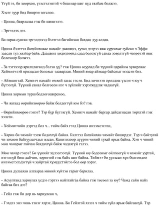 ¯ã¿é ýý, áè õººðõºí, ¿çýñãýëýíòýé ÷ áèø íàð øèã í¿ä ãÿëáàì áîëæýý. 
Õýñýã çóóð áèä áèøðýí çîãñëîî. 
- Öèííà, áàÿðëàëàà ãýæ áè øèâíýëýý. 
- Ýðãýýäýõ äýý. 
Áè ãàðàà ñóíãàí ýðãýëäýõýä áýëòãýë áàãèéíõàí áàõäàí äóó àëäàâ. 
Öèííà áýëòãýë áàãèéíõíààñ íàìàéã äààøèíç, ãóòàë äýýðýý ÿâæ ñóðãàõûã ãóéñàí ÷ Ýôôè 
çààñàí òóë õÿëáàð áàéâ. Äààøèíç õºäºëãººíä ñààä áîëîõã¿é ñàíàà çîâîëòã¿é ÷ºëººòýé ÿâæ 
áîëîõîîð áîëæýý. 
- Çà òýãýõýýð ÿðèëöëàãàíä áýëýí ¿¿? ãýæ Öèííà àñóóõàä áè ò¿¿íèé öàðàéíû õóâèðëààñ 
Õåéìèò÷òýé ÿðèëöñàí áîëîõûã òààâàðëàâ. Ìèíèé ÿìàð àéìààð áàéñíûã ìýäñýí áèç. 
- Àéìøèãòàé. Õåìèò÷ íàìàéã ºìõèé çàãàñ ãýñýí. Áèä õè÷íýýí îðîëäîæ ¿çñýí ÷ þó ÷ 
á¿òýýã¿é. Ò¿¿íèé ñàíàë áîëãîñîí íýã ÷ ç¿éëèéã õýðýãæ¿¿ëæ ÷àäààã¿é. 
Öèííà õîðìûí òóðø áîäëîãîøèðñíîî, 
- ×è ÿàãààä ººðèéíõººðºº áàéæ áîëäîãã¿é þì áý? ãýâ. 
- ªºðèéíõººðºº ãýíýý? Òýð á¿ð á¿òýõã¿é. Õåìèò÷ íàìàéã áàðãàð äàéñàãíàñàí òºðõòýé ãýæ 
õýëñýí. 
- Õåéìèò÷èéí äýðãýä áîë ÷... òèéì áàéõ ãýýä Öèííà èíýýìñýãëýí, 
- Õàðèí áè ÷àìàéã òýãæ áîäîõã¿é áàéíà. Áýëòãýë áàãèéíõàí ÷àìàéã áèøèðäýã. Òýð ÷ áàéòóãàé 
÷è çîõèîí áàéãóóëàã÷äûã ÿëñàí. Êàïèòîëîîð ä¿¿ðýí ÷èíèé òóõàé ÿðüæ áàéíà. Õýí ÷ ÷èíèé 
ìºí ÷àíàðûã ãàéõàí áàõäàõã¿é áàéæ ÷àäàõã¿é ãýëýý. 
Ìºí ÷àíàð ãýíýý? Áè ¿¿íèéã õ¿ëýýãýýã¿é. Ò¿¿íèé þó áîäñîíûã îéëãîîã¿é ÷ íàìàéã óóðòàé, 
èòãýëã¿é áèø äàé÷èí, çîðèãòîé ãýæ áàéõ øèã áàéíà. Òèéìýý áè óóëçñàí õ¿í áîëãîíäîî 
èíýýìñãýëýäýãã¿é ÷ õàéðòàé õ¿ì¿¿ñòýéãýý áîë ººð õýðýã. 
Öèííà äóëààõàí àëãààðàà ìèíèé õ¿éòýí ãàðûã áàðèëàà. 
- Àñóóëòàíä õàðèóëàõ ¿åäýý ãýðòýý íàéçòàéãàà áàéíà ãýæ òºñººë çà þó? ×àìä ñàéí íàéç 
áàéãàà áèç äýý? 
- Ãåéë ãýæ áè äîð íü õàðèóëñàí ÷, 
- Ãýõäýý ýíý ÷èíü òýíýã õýðýã, Öèííà. Áè Ãåéëòýé õýçýý ÷ òèéì ç¿éë ÿðüæ áàéãààã¿é. Òýð 
 