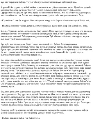 õ¿í øèã õàðàãäàæ áàéëàà. Òýãñýí ÷ áèä óäòàë ìàðãàëäàæ øóóä íàéçëààã¿é þì. 
Õýðâýý Ãåéë õ¿¿õýä õ¿ñ÷ áàéãàà áîë ýõíýð îëäîõ íü òóéëûí àìàðõàí õýðýã. Öàðàéëàã óóðõàéä 
àæèëëàæ áîëìîîð õ¿÷èðõýã áèåòýé òýðáýýð ãàéõàìøèãòàé ñàéí àíãóó÷ áàéñàí þì. 
Ñóðãóóëèàð ÿâàõ ¿åä íü á¿õ îõèä àðààñ íü øèâíýëääýã áàéëàà. Ýíý íü õ¿ì¿¿ñ íàäàä àòààðõàõ 
øàëòãààí áîëñîí ãýæ áîääîã þì. Àíãóó÷èëàõàä ¿¿íýýñ ñàéí õàìòðàã÷ûã îëîõîä áýðõ. 
- Þó õèéõ âý? ãýæ áè àñóóëàà. Áèä àíãóó÷ëàõ þìóó çàãàñ áàðüæ ýñâýë æèìñ ò¿¿æ áîëîõ þì. 
- Íóóðàíä äýãýýãýý òàâèàä äàðàà íü îéð ðóó ÿâöãààÿ. ¯äýø èäýõ ÿìàð íýã àìòòàé þì îëú¸. 
¯äýø... Óðãàöûí äàðàà... àëáàí ¸ñíû áàÿð ýõëýíý. Îëîí õ¿ì¿¿ñ õ¿¿õä¿¿ä íü àõèí íýã æèë àìü 
õýëòýðñíèéã ÷èí ñýòãýëýýñýý òýìäýãëýí ºíãºð¿¿ëäýã áàéâ. Ãýâ÷ òýäíýýñ õî¸ð ãýð á¿ëèéí 
õààëãà öîíõ õààëòòàé áàéæ îðøèí ñóóã÷èä íü èðæ áóé àéìøèãòàé äîëîî õîíîãóóäàä õýðõýí 
àìü çóóõ òóõàéãàà ñàíààøèðíà. 
Á¿õ ç¿éë èíãýæ ÿâàãäàíà. Îäîî òýäýíä õàíãàëòòàé îëç áàéãàà áîëîõîîð ìàõ÷èí 
àðààòàíãóóäààñ àéõ õýðýãã¿é. ªãëºº áàñ ÷ ãýæ äóóñ÷ààã¿é áàéõàä áèä õî¸ð àðâààä çàãàñ áàðüæ, 
á¿òýí ö¿íõ ä¿¿ðýí èäýøíèé íîãîî õàìãèéí àÿòàéõàí íü ãýâýë õàãàñ õóâèí ã¿çýýëçãýíý ò¿¿ëýý. 
Áè ýíý ã¿çýýëçãýíýòýé ãàçðûã õýäýí æèëèéí ºìíº îëñîí áºãººä Ãåéë ò¿¿íèéã çýðëýã 
àìüòíààñ õàìãààëàí òºìºð òîð òàòñàí þì. 
Áèä õàðèõ çàìäàà áàéãàà òîãîîíû òóõàé áîëîí õàð çàõ õàÿãäñàí í¿¿ðñíèé àãóóëàõûí òàëààð 
ÿðèëöàâ. Í¿¿ðñèéã óóðõàéãààñ øóóä ãàëò òýðãýýð òýýâýðëýõ íü ¿ð àøèãòàé àðãà îëîõ õ¿ðòýë 
çàõ äýýð õóäàëäààëæ áàéâ. ªíººäºð óðãàöûí ºäºð òóë èõýíõ äýëã¿¿ð ìóõëàã õààëòòàé áàéñàí 
÷ çýýë äýýð õ¿í ä¿¿ðýí áóæèãíàæ áèä çóðãààí çàãàñàà õÿëáàðõàí ñàéí òàëõ áîëîí õî¸ð ñàâòàé 
äàâñààð ñîëèâ. Òîì òîãîîòîé õàëóóí øºë õóäàëäààëæ áàéñàí Òîñëîã Ñýé ãýäýã õýðçãýð 
òóðàíõàé ýìýãòýé áèäíýýñ èäýøíèé íîãîîíû õàãàñûã õî¸ð õóãàñ ëààíû òîñíû õýëòýðõèéãýýð 
àðèëæèí àâëàà. Õýí íýãíýýñ çºâõºí Òîñëîã Ñýéòýé ñàéí õàðüöàà òîãòîîæ áîëäîã þì. Òýð ë 
ãàíöààðàà çýðëýã íîõîé õóäàëäàæ àâäàã. Áèä òýäíèéã àãíàäàãã¿é ÷ õýðâýý äîâòëîõîä õ¿ðâýë 
õî¸ð ãóðâûã àëàõ áºãººä ìàõ ë áîë ìàõ ø¿¿ äýý. "¯õðèéí ìàõòàé øºë õóäàëäààëæ áàéíà" ãýæ 
Ñýé í¿ä èðìýâ. Àòèðààíû õýí ÷ íîõîéí ãóÿûã òîîäîã¿é ÷ õààÿà ¿çýãääýã æóðàì ñàõèóëàã÷èä 
àâàõààð èðäýã. 
Áèä çýýë äýýð õèéõ õóäàëäààãàà äóóñãààä ã¿çýýëçãýíèéõýý õàãàñûã õîòûí äàðãàä õóäàëäàõààð 
ãýð ë¿¿ íü ÿâëàà. Òýð ¿¿íä ìàø äóðòàé. Õààëãûã íü Ìàæ ãýäýã íàäòàé íýã àíãèä ñóðäàã îõèí 
íü íýýëýý. Õîòûí äàðãûí îõèä äýýã¿¿ð çàíòàé áàéäàã àòàë òýð õýâèéí íýãýí áèëýý. Áàñ ÿã ë 
íàä øèã îíöãîé. Íàäàä ÷ ò¿¿íä ÷ õýçýý ÷ æèíõýíý íàéçóóä áàéãààã¿é ó÷èð áèä ¿ðãýëæ 
çýðýãöýæ òààðäàã áàéâ. Ãóíàçàíä ÷ òýð, öóãëàðàëò, ñïîðò òîãëîîìä õàìòðàã÷ õýðýã áîëîõ ¿åä 
ãýõ ìýò. Áèä õîîðîíäîî õîâîðõîí ÿðüäàã áºãººä ýíý ÷ õî¸óëàíä ìààíü ñàéí áàéâ. 
ªíººäºð òýðáýýð óðãàöûí ºäðèéã òîõèîëäóóëàí ñóðãóóëèéí ñààðàë ä¿ðýìò õóâöñàà òàéëæ 
¿íýòýé öàãààí äààøèíç ºìñºí öàéâàð ¿ñýíäýý ÿãààí òóóç ç¿¿æýý. 
- Ñàéõàí äààøèíç áàéíà ãýæ Ãåéë õýëýâ. 
 