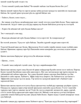 ìèíèé òóõàé á¿ãäèéã ìýäíý ãýâ. 
- Òýãâýë ìèíèé òóõàéä ÿàæ áàéíà? ×è íàìàéã íàéçàà ãýæ áîäîæ áîëíî áèç äýý? 
Öèííà ìèíèé òºðºëõ á¿ñýýñ èðñýí öàãààñ õîéø óóëçñàí õ¿ì¿¿ñýýñ õàìãèéí èõ òààëàãäàæ 
áàéëàà. Áè ò¿¿íèé óðàì õóãàëäàãã¿éä íü äóðòàé áàéäàã þì. 
- Òèéìýý, áîëîõ ë þì ãýõäýý... 
- Áè òàâöàí äýýð áóñàä äèçàéíåðóóäûí õàìò ýõíèé ýãíýýíä ñóóæ áàéõ áîëíî. ×àìä õàðàãäàõ 
áîëîìæòîé. Àñóóëò òàâèõ ¿åä íàä ðóó õàðààä þó áîäîæ áàéãààãàà ¿íýíýýð íü õýëýýðýé. 
- Õýðâýý áè àéìøèãòàé ç¿éë áîäîæ áàéâàë ÿàõ âý? 
Ýíý ÷ ìàãàäã¿é ë þì ø¿¿. 
- ßëàíãóÿà àéìøèãòàé ç¿éë áîäîæ áàéâàë òýãýõ õýðýãòýé. Çà òîõèðîëöîâ óó? 
Áè òîëãîé äîõèëîî. ¯¿íä íýã ç¿éë áàéëàà. Ýöñèéí ñ¿ðëèéã ø¿¿ð÷ àâàõ õýðýãòýé. 
Óäàëã¿é áèäíèé ÿâàõ öàã áîëîâ. ßðèëöëàãûã áýëòãýëèéí òºâèéí ºìíºõ ãàäíà òàëáàéä àâàõ 
áàéëàà. ªðººíººñ ãàðàõàä ãàð÷ á¿õ Ïàíåìèéí ºìíº êàìåðèéí óðä çîãñîõîä õýäõýí õîðîì 
¿ëäæýý. 
Öèííà õààëãàíû áàðèóëûã ýðã¿¿ëýõýä áè àéñàíäàà ÷è÷èð÷, 
- Öèííà... ãýëýý. 
- Òýäíèéã ÷àìä õàéðòàé ãýäãèéã ñàíà. Ç¿ãýýð ë ººðèéíõººðºº áàé. 
Öàõèëãààí øàòàíä õ¿ðýõ çàìä áèäýíòýé àðâàí õî¸ðäóãààð á¿ñèéí íºãºº õýñýã íèéëýâ. Ïîðòèà 
áîëîí ò¿¿íèé áàãèéíõàí ìàø ñàéí àæèëëàæýý. Ïèò äºë õàòãàìëàñàí õàð õ¿ðýì ºìññºí íü 
ãàéõàìøèãòàé ñàéõàí õàðàãäàâ. Ýíý óäààä áèäíèé õóâöàñ àäèëõàí áèø áàéñàí òóë áèå 
áèåíèéãýý ñàéí õàðëàà. Õåéìèò÷, Ýôôè õî¸ð èõýä õººð÷ýý. Áè Õåéìèò÷ýýñ çóãòààñàí ÷ 
Ýôôèãèéí ìàãòààëûã õ¿ëýýí àâëàà. Òýð õè÷íýýí çàëõóóòàé ÿðøèãòàé ÷ Õåéìèò÷ øèã 
õîðëîíòîé áèø. 
Öàõèëãààí øàòíû õààëãà íýýãäýõýä áóñàä îðîëöîã÷èä òàëáàé ðóó ãàðàõààð äóãóéðàí ñóóæýý. 
Îõèäóóä íü ò¿ð¿¿íä ãàðàõ ó÷èð ìèíèé ÿðèëöëàãà õàìãèéí ñ¿¿ëä áîëíî. Ãýñýí ÷ õàìãèéí 
ò¿ð¿¿íä ãàð÷ ò¿ðãýí çîâîõûã õ¿ñýâ! ¯ã¿é, áè ýõëýýä óõààíòàé, õºãæèëòýé, äàðóó, óóðòàé, 
ñýòãýë òàòàì áóñàä ºðñºëäºã÷äºº õàðàõ õýðýãòýé. Ìèíèé ýýëæ èðýõýä ¿çýã÷èä ºíãºðñºí 
óäààãèéí çîõèîí áàéãóóëàã÷èä øèã óéäñàí áàéõ áîëíî. Õàðèí íàäàä òýäíèé àíõààðëûã òàòàõ 
ñóì áàéõã¿é. 
Áèäíèéã òàâöàí ðóó ãàðàõààñ ºìíº Õåéìèò÷ èðýýä "Õàìòäàà õñóóä áîëîõîî á¿¿ ìàðòààðàé " 
 