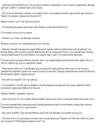 - Àæèãëàãäàõã¿é áàéíà óó? ãýæ àñóóõàä äýìæñýí õàøãèðàëò, àëãà òàøèëò öóóðàéòàâ. Öåçàðü 
¿ðãýëæ õýíèéã ÷ äýìæèõ àðãà îëæ ÷àäíà. 
- Çà òýãýõýýð, Êèòíèññ ÷àìàéã íýýëòèéí ¸ñëîë äýýð õàðààä ìèíèé ç¿ðõ çîãñîõ øèã áîëñîí. 
Õàðèí ÷è õóâöñàà õàðààä þó áîäñîí áý? 
Öèííà ¿íýíýý õýë! ãýæ õºìñãºº ºðãºâ. 
- Òà ìèíèé àìüäààðàà øàòàõààñ àéæ áàéñàí òóõàé ÿðüæ áàéíà óó? 
¯çýã÷äèéí ç¿ãýýñ èíýýä õàäàâ. 
- Òèéìýý, ÿã òèéì ãýæ Öåçàðü äýìæèâ. 
Þóíààñ èë¿¿ áè ýíý òóõàé Öèííàä õýëýõ ¸ñòîé. 
- Öèííàã ìèíèé àìüäðàëäàà õàðæ áàéãààã¿é õóâöàñ õèéñýí ãàéõàìøèãòàé äèçàéíåð ãýæ 
áîäîæ áàéíà. Áè ò¿¿íèéã ºìñºæ áàéãààäàà èòãýæ ÷àäààã¿é. Îäîî ÷ ýíý äààøèíçûã ºìñººä 
çîãñîæ áàéãààäàà èòãýõã¿é áàéíà. Òà íàìàéã õàð ë äàà! ãýýä õîðìîéãîî ºðãºëºº. 
¯çýã÷èä óóëãà àëäàõàä Öèííà íàìàéã ýðãý! ãýæ õóðóóãààðàà äóãóé õºäºëãººí çóðàâ. Áè íýã 
ýðãýëò õèéõýä ¿ð ä¿í íü äàðóéõàí ãàðàâ. 
- Õººõ àõèàä õèéãýý÷! ãýæ Öåçàðü äóó àëäàõàä áè ãàðàà ºðãººä ìàø ò¿ðãýí ýðãýëäýõýä 
äààøèíçíû õîðìîé äýðâýëçýí ãàëûí äºëºíä õó÷èãäàâ. Õ¿ì¿¿ñ õººðñºíäºº óõààíã¿é áîëëîî. 
Áè Öåçàðûí ãàðààñ çóóðàí çîãñîâ. 
- Áèòãèé çîãñîîðîé! ãýæ òýð ãóéëàà. 
- Òýãýõã¿é áîë òîëãîé ýðãýýä áàéíà! ãýæ áè õºõðººä àìüäðàëäàà àíõ óäàà ººðèéãºº èéì 
õºíãºìñºã õàðàãäàæ áàéíà ãýæ áîäëîî. 
Öåçàðü íàìàéã ãàðààðàà òýâðýýä, 
- Àéõ õýðýãã¿é äýý, áè ÷àìàéã áàðüæ áàéíà. Çºâëºã÷èä ÷èíü ÷ ºãºõã¿é áàéæ ìàãàäã¿é ãýëýý. 
¯çýã÷èä íºõºðñãººð õàøãèðàëäàõàä êàìåð óðãàöûí ºäºð òîëãîéãîîðîî õàðóóëäàí óíàñàí 
Õåéìèò÷èéã ¿ç¿¿ëýõýä ãàð äàëëàâ. 
- Á¿õ ç¿éë õýâèéí. Òýð íàäòàé áàéõàä àþóëã¿é ãýæ Öåçàðü ¿çýã÷äèéã èòã¿¿ëýýä, 
- Çà îäîî áýëòãýë äýýð àâñàí îíîîíû ÷èíü òóõàé ÿðèëöúÿ? Àðâàí íýã! ×è ÿàæ òèéì èõ îíîî 
àâ÷ ÷àäñàí áý? Þóãààðàà ÿëãàðñàí þì? ãýâ. 
 