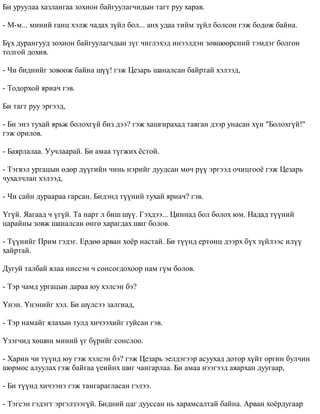 Áè óðóóëàà õàçëàíãàà çîõèîí áàéãóóëàã÷èäûí òàãò ðóó õàðàâ. 
- Ì-ì... ìèíèé ãàíö õýëæ ÷àäàõ ç¿éë áîë... àíõ óäàà òèéì ç¿éë áîëñîí ãýæ áîäîæ áàéíà. 
Á¿õ äóðàíãóóä çîõèîí áàéãóóëàã÷äûí ç¿ã ÷èãëýõýä èíýýëäýí çºâøººðñíèé òýìäýã áîëãîí 
òîëãîé äîõèâ. 
- ×è áèäíèéã çîâîîæ áàéíà ø¿¿! ãýæ Öåçàðü øàíàëñàí áàéðòàé õýëýýä, 
- Òîäîðõîé ÿðèà÷ ãýâ. 
Áè òàãò ðóó ýðãýýä, 
- Áè ýíý òóõàé ÿðüæ áîëîõã¿é áèç äýý? ãýæ õàøãèðàõàä òàâãàí äýýð óíàñàí õ¿í "Áîëîõã¿é!" 
ãýæ îðèëîâ. 
- Áàÿðëàëàà. Óó÷ëààðàé. Áè àìàà ò¿ãæèõ ¸ñòîé. 
- Òýãâýë óðãàöûí ºäºð ä¿¿ãèéí ÷èíü íýðèéã äóóäñàí ìº÷ ð¿¿ ýðãýýä î÷èöãîî¸ ãýæ Öåçàðü 
÷óõàë÷ëàí õýëýýä, 
- ×è ñàéí äóðààðàà ãàðñàí. Áèäýíä ò¿¿íèé òóõàé ÿðèà÷? ãýâ. 
¯ã¿é. ßàãààä ÷ ¿ã¿é. Òà íàðò ë áèø ø¿¿. Ãýõäýý... Öèííàä áîë áîëîõ þì. Íàäàä ò¿¿íèé 
öàðàéíû çîâæ øàíàëñàí ºíãº õàðàãäàõ øèã áîëîâ. 
- Ò¿¿íèéã Ïðèì ãýäýã. Åðäºº àðâàí õî¸ð íàñòàé. Áè ò¿¿íä åðòºíö äýýðõ á¿õ ç¿éëýýñ èë¿¿ 
õàéðòàé. 
Äóãóé òàëáàé ÿëàà íèññýí ÷ ñîíñîãäîõîîð íàì ã¿ì áîëîâ. 
- Òýð ÷àìä óðãàöûí äàðàà þó õýëñýí áý? 
¯íýí. ¯íýíèéã õýë. Áè ø¿ëñýý çàëãèàä, 
- Òýð íàìàéã ÿëàõûí òóëä õè÷ýýõèéã ãóéñàí ãýâ. 
¯çýã÷èä õºøèí ìèíèé ¿ã á¿ðèéã ñîíñëîî. 
- Õàðèí ÷è ò¿¿íä þó ãýæ õýëñýí áý? ãýæ Öåçàðü ýåëäýãýýð àñóóõàä äîòîð õ¿éò îðãèí áóë÷èí 
øºðìºñ àëóóëàõ ãýæ áàéãàà ¿åèéíõ øèã ÷àíãàðëàà. Áè àìàà íýýãýýä àÿàðõàí äóóãààð, 
- Áè ò¿¿íä õè÷ýýíý ãýæ òàíãàðàãëàñàí ãýëýý. 
- Òýãñýí ãýäýãò ýðãýëçýýã¿é. Áèäíèé öàã äóóññàí íü õàðàìñàëòàé áàéíà. Àðâàí õî¸ðäóãààð 
 