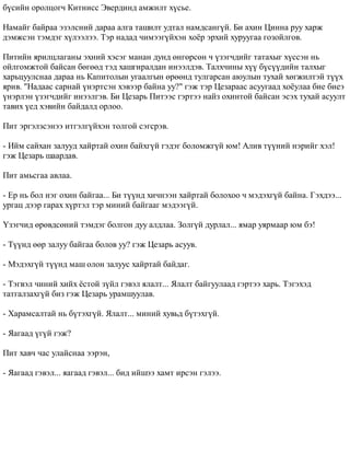 á¿ñèéí îðîëöîã÷ Êèòíèññ Ýâåðäèíä àìæèëò õ¿ñüå. 
Íàìàéã áàéðàà ýçýëñíèé äàðàà àëãà òàøèëò óäòàë íàìäñàíã¿é. Áè àõèí Öèííà ðóó õàðæ 
äýìæñýí òýìäýã õ¿ëýýëýý. Òýð íàäàä ÷èìýýã¿éõýí õî¸ð ýðõèé õóðóóãàà ãîçîéëãîâ. 
Ïèòèéí ÿðèëöëàãàíû ýõíèé õýñýã ìàíàí äóíä ºíãºðñºí ÷ ¿çýã÷äèéã òàòàõûã õ¿ññýí íü 
îéëãîìæòîé áàéñàí áºãººä òýä õàøãèðàëäàí èíýýëäýâ. Òàëõ÷èíû õ¿¿ á¿ñ¿¿äèéí òàëõûã 
õàðüöóóëñíàà äàðàà íü Êàïèòîëûí óãààëãûí ºðººíä òóëãàðñàí àþóëûí òóõàé õºãæèëòýé ò¿¿õ 
ÿðèâ. "Íàäààñ ñàðíàé ¿íýðòñýí õýâýýð áàéíà óó?" ãýæ òýð Öåçàðààñ àñóóãààä õî¸óëàà áèå áèåý 
¿íýðëýí ¿çýã÷äèéã èíýýëãýâ. Áè Öåçàðü Ïèòýýñ ãýðòýý íàéç îõèíòîé áàéñàí ýñýõ òóõàé àñóóëò 
òàâèõ ¿åä õýâèéí áàéäàëä îðëîî. 
Ïèò ýðãýëçñýíýý èòãýëã¿éõýí òîëãîé ñýãñðýâ. 
- Èéì ñàéõàí çàëóóä õàéðòàé îõèí áàéõã¿é ãýäýã áîëîìæã¿é þì! Àëèâ ò¿¿íèé íýðèéã õýë! 
ãýæ Öåçàðü øààðäàâ. 
Ïèò àìüñãàà àâëàà. 
- Åð íü áîë íýã îõèí áàéãàà... Áè ò¿¿íä õè÷íýýí õàéðòàé áîëîõîî ÷ ìýäýõã¿é áàéíà. Ãýõäýý... 
óðãàö äýýð ãàðàõ õ¿ðòýë òýð ìèíèé áàéãààã ìýäýýã¿é. 
¯çýã÷èä ºðºâäñºíèé òýìäýã áîëãîí äóó àëäëàà. Çîëã¿é äóðëàë... ÿìàð óÿðìààð þì áý! 
- Ò¿¿íä ººð çàëóó áàéãàà áîëîâ óó? ãýæ Öåçàðü àñóóâ. 
- Ìýäýõã¿é ò¿¿íä ìàø îëîí çàëóóñ õàéðòàé áàéäàã. 
- Òýãâýë ÷èíèé õèéõ ¸ñòîé ç¿éë ãýâýë ÿëàëò... ßëàëò áàéãóóëààä ãýðòýý õàðü. Òýãýõýä 
òàòãàëçàõã¿é áèç ãýæ Öåçàðü óðàìøóóëàâ. 
- Õàðàìñàëòàé íü á¿òýõã¿é. ßëàëò... ìèíèé õóâüä á¿òýõã¿é. 
- ßàãààä ¿ã¿é ãýæ? 
Ïèò õàâ÷ ÷àñ óëàéñíàà ýýðýí, 
- ßàãààä ãýâýë... ÿàãààä ãýâýë... áèä èéøýý õàìò èðñýí ãýëýý. 
 