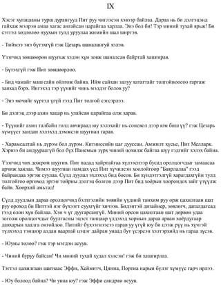 IX 
Õýñýã õóãàöààíû òóðø äóðàíãóóä Ïèò ðóó ÷èãëýñýí õýâýýð áàéëàà. Äàðàà íü áè äýëãýöýíä 
ãàéõàæ ìýëðýí àìàà õàãàñ àíãàéñàí öàðàéãàà õàðëàà. Ýíý áîë áè! Òýð ìèíèé òóõàé ÿðüæ! Áè 
ñýòãýë õºäëºëºº íóóõûí òóëä óðóóëàà æèìèéí øàë øèðòýâ. 
- Òèéìýý ýíý á¿òýõã¿é ãýæ Öåçàðü øàíàëàíãóé õýëýâ. 
¯çýã÷èä çºâøººðºí øóóãüæ õýäýí õ¿í çîâæ øàíàëñàí áàéðòàé õàøãèðàâ. 
- Á¿òýõã¿é ãýæ Ïèò çºâøººðëºº. 
- Áèä ÷àìàéã ìàø ñàéí îéëãîæ áàéíà. Èéì ñàéõàí çàëóó õàòàãòàéã òîëãîéíîîñîî ãàðãàæ 
õàÿõàä áýðõ. Èíãýõýä òýð ¿¿íèéã ÷èíü ìýääýã áîëîâ óó? 
- Ýíý ìº÷èéã õ¿ðòýë ¿ã¿é ãýýä Ïèò òîëãîé ñýãñýðëýý. 
Áè äýëãýö äýýð àõèí õàöàð íü óëàéñàí öàðàéãàà îëæ õàðàâ. 
- Ò¿¿íèéã àõèí òàëáàéí ãîëä àâ÷èðààä þó õýëýõèéã íü ñîíñâîë äýýð þì áèø ¿¿? ãýæ Öåçàðü 
õ¿ì¿¿ñò õàíäàí õýëýõýä äýìæñýí øóóãèàí ãàðàâ. 
- Õàðàìñàëòàé íü ä¿ðýì áîë ä¿ðýì. Êèòíèññèéí öàã äóóññàí. Àìæèëò õ¿ñüå, Ïèò Ìåëëàðê. 
Õýðâýý áè àíäóóðààã¿é áîë á¿õ Ïàíåìûí ç¿ðõ ÷èíèé öîõèëæ áàéãàà ø¿¿ ãýäãèéã õýëýõ áàéíà. 
¯çýã÷èä ÷èõ äºæðºì øóóãèâ. Ïèò íàäàä õàéðòàéãàà õ¿ëýýñíýýð áóñàä îðîëöîã÷äûã çàìààñàà 
àð÷èæ õàÿëàà. ×èìýý øóóãèàí íàìäàõ ¿åä Ïèò õ¿÷èëñýí õîîëîéãîîð "Áàÿðëàëàà" ãýýä 
áàéðàíäàà ýðãýæ ñóóëàà. Ñ¿ëä äóóëàë ýõëýõýä áèä áîñîâ. Áè õ¿íäýòãýëã¿é õàðàãäàõã¿éí òóëä 
òîëãîéãîî ºðãºõºä ýðãýí òîéðíû äýëãýö áîëãîí äýýð Ïèò áèä õî¸ðûí õîîðîíäîõ çàéã ¿ç¿¿ëæ 
áàéâ. Õººðõèé àìüòàä! 
Ñ¿ëä äóóëëûí äàðàà îðîëöîã÷èä áýëòãýëèéí òºâèéí ¿¿äíèé òàíõèì ðóó îðæ öàõèëãààí øàò 
ðóó îðîõîä áè Ïèòòýé íýã á¿õýýãò ñóóõã¿éã õè÷ýýâ. Áèäýíòýé äèçàéíåð, çºâëºã÷, äàãàëäàãñàä 
ãýýä îëîí õ¿í áàéëàà. Õýí ÷ ¿ã äóóãàðñàíã¿é. Ìèíèé îðñîí öàõèëãààí øàò äºðâºí óäàà 
çîãñîæ îðîëöîã÷äûã áóóëãàñíû ýöýñò ãàíöààð ¿ëäýõýä õîðìûí äàðàà àðâàí õî¸ðäóãààð 
äàâõàðûí õààëãà îíãîéëîî. Ïèòèéã á¿õýýãíýýñýý ãàðàâ óó ¿ã¿é þó áè öýýæ ð¿¿ íü õ¿÷òýé 
ò¿ëõýõýä òýíöâýð àëäàí âààðòàé öýöýã äàéðàí óíààä áóò ¿ñýðñýí õýëòýðõèéä íü ãàðàà ç¿ñýâ. 
- Þóíû òºëºº? ãýæ òýð ìýãäýí àñóóâ. 
- ×èíèé áóðóó áàéñàí! ×è ìèíèé òóõàé õóäàë õýëñýí! ãýæ áè õàøãèðëàà. 
Òýãòýë öàõèëãààí øàòíààñ Ýôôè, Õåéìèò÷, Öèííà, Ïîðòèà íàðûí á¿ëýã õ¿ì¿¿ñ ãàð÷ èðëýý. 
- Þó áîëîîä áàéíà? ×è óíàà þó? ãýæ Ýôôè ñàíäðàí àñóóâ. 
 