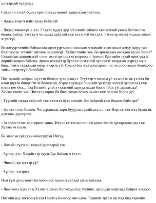 õýëòýðõèé ÷óëóóäàâ. 
Ãåéëèéí òóõàé áîäîë îðæ èðýõýä ìèíèé õàöàð àõèí óëàéëàà. 
- Íàäàä ÿìàð ÷ íàéç çàëóó áàéõã¿é! 
- Íàäàä õàìààã¿é ë äýý. Ãýõäýý ò¿¿íä ä¿ð ýñãýñíèéã îéëãîõ õàíãàëòòàé óõààí áàéãàà ãýæ 
áîäîæ áàéíà. Òýãýýä ÷ ÷è íàäàä õàéðòàé ãýæ õýëýýã¿é áèç äýý. Òýãýõýýð þóíä ÷ ñàíàà çîâîõ 
õýðýãã¿é. 
Áè àëãóóð õýâèéí áàéäàëäàà îðîí óóð õèëýí íàìäñàí ÷ íàìàéã àøèãëàñàí þìóó äàâóó òàë 
áýëýãëýñýí ýñýõèéã îéëãîæ ÷àäñàíã¿é. Õåéìèò÷èéí çºâ. Áè ÿðèëöëàãà ºãºõäºº ÿàñàí áèëýý? 
Ãÿëàëçñàí äààøèíçòàé òýíýã îõèí ýðãýëäýýä õºõðººä ë. Çºâõºí Ïðèìèéí òóõàé ÿðèõ ¿åä ë 
ººðèéíõººðºº áàéñàí. Àðâàí íýãä¿ãýýð á¿ñèéí ÷èìýýã¿é õ¿÷èðõýã çàëóóãûí äýðãýä þó ÷ 
áèø. Òýíýã ãÿëàëçñàí ÿìàð ÷ õýðýãã¿é. Ãýõäýý áýëòãýë äýýð àðâàí íýãýí îíîî àâñàí áîëîõîîð 
òèéì ÷ õýðýãã¿é áèø áàéõ. 
Ïèò íàìàéã õàéðûí ø¿òýýí áîëãîí õóâèðãàæýý. Ò¿¿ãýýð ÷ çîãñîõã¿é õýëñíýýñ íü ¿çýõýä áè 
îëîí ø¿òýí áèøðýã÷òýé áîëîëòîé. Õýðâýý õ¿ì¿¿ñ áèäíèéã ¿íýõýýð çîëã¿é äóðëàãñàä ãýæ 
èòãýõ þì áîë... Òýä Ïèòèéí ¿íýíýý õýëñíèé õàðèóä ÿàñàí áèëýý! Çîëã¿é äóðëàãñàä! 
Õåéìèò÷èéí çºâ. Èíãýõýä õàðèí áè áèåý çîõèõ ¸ñîîð íü àâ÷ ÿâæ ÷àäñàí áîëîâ óó? 
- Ò¿¿íèéã íàäàä õàéðòàé ãýæ õýëýõýä á¿ãä íàìàéã áàñ õàéðòàé ãýæ áîäñîí áàéõ äàà? 
- Áè ëàâ òýãæ áîäñîí. ×è äóðàíãààñ õàðö áóðóóëàí óëàéãààä ë... ãýæ Ïîðòèà õýëýõýä áóñàä íü 
äýìæèí äóóãàðëàà. 
- Çà ¿çýñãýëýíò õîíãîðõîí ìèíü. Èâýýí òýòãýã÷èä ÷èíèé àðààñ ¸ñòîé äóãààðëàíà äàà ãýæ 
Õåéìèò÷ õýëýâ. 
Áè õèéñýí ç¿éëäýý è÷èíã¿éðýí Ïèòýä, 
- Íàìàéã ò¿ëõñýí ÿâäàëä óó÷ëààðàé ãýâ. 
- Ç¿ãýýð äýý. Õýäèéãýýð õóóëü áóñ áàéñàí ÷ ãýëýý. 
- ×èíèé ãàð ç¿ãýýð ¿¿? 
- Ç¿ãýýð, ýäãýðíý. 
Íàì ã¿ì äóíä çîîãèéí ºðººíººñ õîîëíû ñàéõàí ¿íýð õàíõëàâ. 
- ßâæ õîîë èäüå ãýæ Õåìèò÷ ñàíàë áîëãîõîä áèä ò¿¿íèéã äàãàëäàí øèðýýíä áàéðàà ýçýëëýý. 
Ïèòèéí öóñ òîãòîîã¿é òóë Ïîðòèà áîîõîîð àâ÷ îäîâ. Òýäíèéã ýðãýæ èðýõýä áèä ñàðíàéí 
 