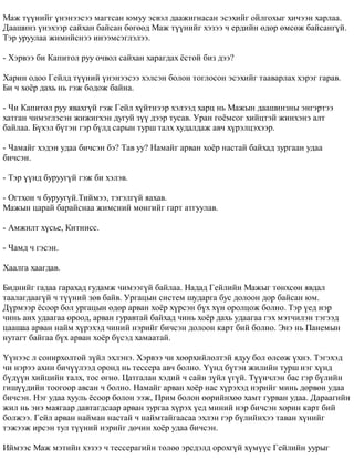 Ìàæ ò¿¿íèéã ¿íýíýýñýý ìàãòñàí þìóó ýñâýë äààæèãíàñàí ýñýõèéã îéëãîõûã õè÷ýýí õàðëàà. 
Äààøèíç ¿íýõýýð ñàéõàí áàéñàí áºãººä Ìàæ ò¿¿íèéã õýçýý ÷ åðäèéí ºäºð ºìñºæ áàéñàíã¿é. 
Òýð óðóóëàà æèìèéñíýý èíýýìñýãëýëýý. 
- Õýðâýý áè Êàïèòîë ðóó î÷âîë ñàéõàí õàðàãäàõ ¸ñòîé áèç äýý? 
Õàðèí îäîî Ãåéëä ò¿¿íèé ¿íýíýýñýý õýëñýí áîëîí òîãëîñîí ýñýõèéã òààâàðëàõ õýðýã ãàðàâ. 
Áè ÷ õî¸ð äàõü íü ãýæ áîäîæ áàéíà. 
- ×è Êàïèòîë ðóó ÿâàõã¿é ãýæ Ãåéë õ¿éòíýýð õýëýýä õàðö íü Ìàæûí äààøèíçíû ýíãýðòýý 
õàòãàí ÷èìýãëýñýí æèæèãõýí äóãóé ç¿¿ äýýð òóñàâ. Óðàí ãî¸ìñîã õèéöòýé æèíõýíý àëò 
áàéëàà. Á¿õýë á¿òýí ãýð á¿ëä ñàðûí òóðø òàëõ õóäàëäàæ àâ÷ õ¿ðýëöýõýýð. 
- ×àìàéã õýäýí óäàà áè÷ñýí áý? Òàâ óó? Íàìàéã àðâàí õî¸ð íàñòàé áàéõàä çóðãààí óäàà 
áè÷ñýí. 
- Òýð ¿¿íä áóðóóã¿é ãýæ áè õýëýâ. 
- Îãòõîí ÷ áóðóóã¿é.Òèéìýý, òýãýëã¿é ÿàõàâ. 
Ìàæûí öàðàé áàðàéñíàà æèìñíèé ìºíãèéã ãàðò àòãóóëàâ. 
- Àìæèëò õ¿ñüå, Êèòíèññ. 
- ×àìä ÷ ãýñýí. 
Õààëãà õààãäàâ. 
Áèäíèéã ãàäàà ãàðàõàä ãóäàìæ ÷èìýýã¿é áàéëàà. Íàäàä Ãåéëèéí Ìàæûã òºíõñºí ÿâäàë 
òààëàãäààã¿é ÷ ò¿¿íèé çºâ áàéâ. Óðãàöûí ñèñòåì øóäàðãà áóñ äîëîîí äîð áàéñàí þì. 
Ä¿ðìýýð ¸ñîîð áîë óðãàöûí ºäºð àðâàí õî¸ð õ¿ðñýí á¿õ õ¿í îðîëöîæ áîëíî. Òýð ¿åä íýð 
÷èíü àíõ óäààãàà îðîîä, àðâàí ãóðàâòàé áàéõàä ÷èíü õî¸ð äàõü óäààãàà ãýõ ìýò÷èëýí òýãýýä 
öààøàà àðâàí íàéì õ¿ðýõýä ÷èíèé íýðèéã áè÷ñýí äîëîîí êàðò áèé áîëíî. Ýíý íü Ïàíåìûí 
íóòàãò áàéãàà á¿õ àðâàí õî¸ð á¿ñýä õàìààòàé. 
¯¿íýýñ ë ñîíèðõîëòîé ç¿éë ýõëýíý. Õýðâýý ÷è õººðõèéëºëòýé ÿäóó áîë ºëñºæ ¿õíý. Òýãýõýä 
÷è íýðýý àõèí áè÷¿¿ëýýä îðîíä íü òåññåðà àâ÷ áîëíî. ¯¿íä á¿òýí æèëèéí òóðø íýã õ¿íä 
á¿ä¿¿í õèéöèéí òàëõ, òîñ ºãíº. Öàòãàëàí õýäèé ÷ ñàéí ç¿éë ¿ã¿é. Ò¿¿í÷ëýí áàñ ãýð á¿ëèéí 
ãèø¿¿äèéí òîîãîîð àâñàí ÷ áîëíî. Íàìàéã àðâàí õî¸ð íàñ õ¿ðýõýä íýðèéã ìèíü äºðâºí óäàà 
áè÷ñýí. Íýã óäàà õóóëü ¸ñîîð áîëîí ýýæ, Ïðèì áîëîí ººðèéíõºº õàìò ãóðâàí óäàà. Äàðààãèéí 
æèë íü ýíý ìàÿãààð äàâòàãäñààð àðâàí çóðãàà õ¿ðýõ ¿åä ìèíèé íýð áè÷ñýí õîðèí êàðò áèé 
áîëæýý. Ãåéë àðâàí íàéìàí íàñòàé ÷ íàéìòàéãààñàà ýõëýí ãýð á¿ëèéíõýý òàâàí õ¿íèéã 
òýæýýæ èðñýí òóë ò¿¿íèé íýðèéã äº÷èí õî¸ð óäàà áè÷ñýí. 
Èéìýýñ Ìàæ ìýòèéí õýçýý ÷ òåññåðàãèéí òºëºº ýðñäýëä îðîõã¿é õ¿ì¿¿ñ Ãåéëèéí óóðûã 
 