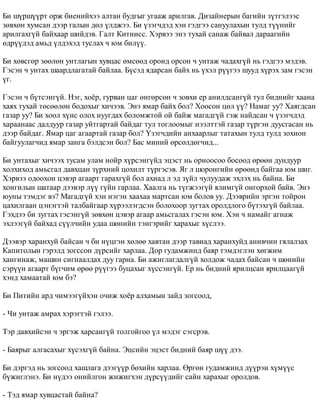 Áè ø¿ðø¿¿ðò îðæ áèåíèéõýý àëòàí áóäãûã óãààæ àðèëãàâ. Äèçàéíåðûí áàãèéí ç¿òãýëýýñ 
çºâõºí õóìñàí äýýð ãàëûí äºë ¿ëäæýý. Áè ¿çýã÷äýä õýí ãýäãýý ñàíóóëàõûí òóëä ò¿¿íèéã 
àðèëãàõã¿é áàéõààð øèéäýâ. Ãàëò Êèòíèññ. Õýðâýý ýíý òóõàé ñàíàæ áàéâàë äàðààãèéí 
ºäð¿¿äýä àìüä ¿ëäýõýä òóñëàõ ÷ þì áèë¿¿. 
Áè õºâñãºð çººëºí óíòëàãûí õóâöàñ ºìñººä îðîíä îðñîí ÷ óíòàæ ÷àäàõã¿é íü ãýäãýý ìýäýâ. 
Ãýñýí ÷ óíòàõ øààðäëàãàòàé áàéëàà. Á¿ñýä ÿäàðñàí áàéõ íü ¿õýë ð¿¿ãýý øóóä õ¿ðýõ çàì ãýñýí 
¿ã. 
Ãýñýí ÷ á¿òñýíã¿é. Íýã, õî¸ð, ãóðâàí öàã ºíãºðñºí ÷ çîâõè åð àíèëäñàíã¿é òóë áèäíèéã õààíà 
õàÿõ òóõàé òºñººëºí áîäîõûã õè÷ýýâ. Ýíý ÿìàð áàéõ áîë? Õîîñîí öºë ¿¿? Íàìàã óó? Õàÿãäñàí 
ãàçàð óó? Áè õîîë õ¿íñ îëîõ íóóãäàõ áîëîìæòîé îé áàéæ ìàãàäã¿é ãýæ íàéäñàí ÷ ¿çýã÷äýä 
õàðààíààñ äàëäóóð ãàçàð óéòãàðòàé áàéäàã òóë òîãëîîìûã íýýëòòýé ãàçàð ò¿ðãýí äóóñãàñàí íü 
äýýð áàéäàã. ßìàð öàã àãààðòàé ãàçàð áîë? ¯çýã÷äèéí àíõààðëûã òàòàõûí òóëä òóëä çîõèîí 
áàéãóóëàã÷èä ÿìàð çàíãà áýëäñýí áîë? Áàñ ìèíèé ºðñºëäºã÷èä... 
Áè óíòàõûã õè÷ýýõ òóñàì óëàì íîéð õ¿ðñýíã¿éä ýöýñò íü îðíîîñîî áîñîîä ºðººí äóíäóóð 
õîëõèõîä àìüñãàë äàâõöàí ç¿ðõíèé öîõèëò ò¿ðãýñýâ. ßã ë øîðîíãèéí ºðººíä áàéãàà þì øèã. 
Õýðâýý îäîîõîí öýâýð àãààðò ãàðàõã¿é áîë àõèàä ë ýä ç¿éë ÷óëóóäàæ ýõëýõ íü áàéíà. Áè 
õîíãèëûí øàòààð äýýâýð ë¿¿ ã¿éí ãàðëàà. Õààëãà íü ò¿ãæýýã¿é ÿëèìã¿é îíãîðõîé áàéâ. Ýíý 
þóíû òýìäýã âý? Ìàãàäã¿é õýí íýãýí õààõàà ìàðòñàí þì áîëîâ óó. Äýýâðèéí ýðãýí òîéðîí 
öàõèëãààí öýíýãòýé òàëáàéãààð õ¿ðýýëýãäñýí áîëîõîîð çóãòàõ îðîëäëîãî á¿òýõã¿é áàéëàà. 
Ãýõäýý áè çóãòàõ ãýñýíã¿é çºâõºí öýâýð àãààð àìüñãàëàõ ãýñýí þì. Õýí ÷ íàìàéã àãíàæ 
ýõëýýã¿é áàéõàä ñ¿¿ë÷èéí óäàà øºíèéí òýíãýðèéã õàðàõûã õ¿ñëýý. 
Äýýâýð õàðàíõóé áàéñàí ÷ áè í¿öãýí õºëºº õàâòàí äýýð òàâèàä õàðàíõóéä àíèâ÷èí ãÿëàëçàõ 
Êàïèòîëûí ãýðýëä çîãññîí ä¿ðñèéã õàðëàà. Äîð ãóäàìæèíä áàÿð òýìäýãëýí õºãæèì 
õàíãèíàæ, ìàøèí ñèãíààëäàõ äóó ãàðíà. Áè àæèãëàãäàëã¿é õîëäîæ ÷àäàõ áàéñàí ÷ øºíèéí 
ñýð¿¿í àãààðò á¿ã÷èì ºðºº ð¿¿ãýý áóöàõûã õ¿ññýíã¿é. Åð íü áèäíèé ÿðèëöñàí ÿðèëöààã¿é 
õýíä õàìààòàé þì áý? 
Áè Ïèòèéí àðä ÷èìýýã¿éõýí î÷èæ õî¸ð àëõàìûí çàéä çîãñîîä, 
- ×è óíòàæ àìðàõ õýðýãòýé ãýëýý. 
Òýð äàâõèéñýí ÷ ýðãýæ õàðñàíã¿é òîëãîéãîî ¿ë ìýäýã ñýãñðýâ. 
- Áàÿðûã àëãàñàõûã õ¿ñýõã¿é áàéíà. Ýöñèéí ýöýñò áèäíèé áàÿð ø¿¿ äýý. 
Áè äýðãýä íü çîãñîîä õàøëàãà äýýã¿¿ð áºõèéí õàðëàà. ªðãºí ãóäàìæèíä ä¿¿ðýí õ¿ì¿¿ñ 
á¿æèãëýíý. Áè í¿äýý îíèéëãîí æèæèãõýí ä¿ðñ¿¿äèéã ñàéí õàðàõûã îðîëäîâ. 
- Òýä ÿìàð õóâöàñòàé áàéíà? 
 