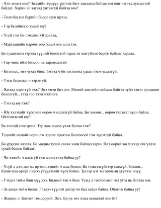 - Õýí ìýäýõ þì? Ýíäõèéí õ¿ì¿¿ñ ¿ðãýëæ áàãò íààäàìä áàéãàà þì øèã ýòãýýä õóâöàñòàé 
áàéäàã. Õàðèí ÷è ÿàãààä óíòàõã¿é áàéãàà þì? 
- Òîëãîéä ÿíç á¿ðèéí áîäîë îðæ èðýýä. 
- Ãýð á¿ëèéíõýý òóõàé þó? 
- ¯ã¿é ãýæ áè ãýìøèíã¿é õýëýýä, 
- Ìàðãààøèéí ºäðººñ ººð áîäîõ þì àëãà ãýâ. 
Áè ãóäàìæíû ãýðýëä ò¿¿íèé áîîëòòîé ãàðàà ýâ õàâã¿éõýí áàðüæ áàéõûã õàðëàà. 
- Ãàð ÷èíü èéì áîëñîí íü õàðàìñàëòàé. 
- Êèòíèññ, ýíý ÷óõàë áèø. Òýãýýä ÷ áè òîãëîîìä óäààí òýñ÷ ÷àäàõã¿é. 
- Òýãæ áîäîõûí ÷ õýðýãã¿é. 
- ßàãààä õýðýãã¿é ãýæ? Ýíý ¿íýí áèç äýý. Ìèíèé õàìãèéí íàéäàæ áàéãàà ç¿éë ãýâýë ãóòàìøèã 
áîëîëã¿é... ãýýä òýð òýýíýãýëçëýý. 
- Òýãýýä þó ãýæ? 
- Þó õýëýõèéã õ¿ññýíýý ººðºº ÷ ìýäýõã¿é áàéíà. Áè çºâõºí... ººðºº ¿õýõèéã õ¿ñ÷ áàéíà. 
Îéëãîìæòîé þó? 
Áè òîëãîé ñýãñýðëýý. Òýð ÿàæ ººðºº ¿õýæ áîëíî ãýæ? 
Òýäíèéã íàìàéã ººð÷èëæ çýðëýã àðààòàí áîëãîîñîé ãýæ õ¿ñýõã¿é áàéíà. 
Áè óðóóëàà õàçëàà. Áè ìîäíû òóõàé ñàíàà çîâæ áàéõàä õàðèí Ïèò ººðèéãºº õýâýýð àâ÷ ¿ëäýõ 
òóõàé áîäîæ áàéäàã. 
- ×è õýíèéã ÷ àëàõã¿é ãýæ õýëýõ ãýýä áàéíà óó? 
- ¯ã¿é ë äýý, öàã íü èðýõýä õýíèéã ÷ àëæ áîëíî. Áè òýìöýëã¿éãýýð ÿâàõã¿é. Çºâõºí... 
Êàïèòîëä ºðã¿é ãýäãýý ¿ç¿¿ëýõèéã õ¿ñ÷ áàéíà. Ç¿ãýýð íýã òîãëîîìûí õ¿¿ãýýñ èë¿¿. 
- Ãýõäýý òèéì áèø ø¿¿ äýý. Áèäíèé õýí ÷ áèø. ¯¿íä ë òîãëîîìûí ãîë óòãà íü áàéãàà þì. 
- Çà ÿàõàâ òèéì áîëîã. Ãýõäýý ò¿¿íèé äîòîð ÷è áèä õî¸óë áàéíà. Îéëãîæ áàéíà óó? 
- Æààõàí ë. Áèòãèé ãîìäîîðîé, Ïèò. Åð íü ýíý õýíä õàìààòàé þì áý? 
 