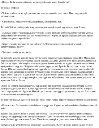 - Íàäàä. Òèéì íºõöºëä áè ººð þóíû òóõàé ñàíàà çîâîõ ¸ñòîé ãýæ? 
Áè àëõàì óõàðëàà. 
- Õåéìèò÷èéí õýëñýí ç¿éëä ñàíàà çîâ. Àìüä ¿ëäýõèéí òóëä ãýõýä Ïèò ãàøóóäàëòàé 
èíýýìñýãëýæ, 
- Ñàéí áàéíà. Çºâºëãºº ºãñºíä áàÿðëàëàà, õîíãîð ìèíü ãýâ. 
Ò¿¿íèé Õåéìèò÷èéí ¿ãèéã àøèãëàñàí ÿâäàë ìèíèé öàðàé ëóó àëãàäàõ øèã áîëîâ. 
- Çà ÿàõàâ, õýðâýý ÷è àìüäðàëûí ñ¿¿ë÷èéí ìº÷ºº òàëáàéä õýðõýí òàëàðõàëòàéãààð ¿õýõýä 
çàðöóóëàõûã õ¿ñ÷ áàéãàà áîë ýíý ÷èíèé ñîíãîëò. Õàðèí áè àðâàí õî¸ðäóãààð á¿ñýä ýðãýæ 
î÷îîä àìüäðàõûã õ¿ñ÷ áàéíà! 
- Õýðâýý ÷àìàéã èíãýâýë áè ëàâ ãàéõàõã¿é. Ýðãýæ î÷îîä ýýæèä ìèíèé ìýíäèéã 
äàìæóóëààðàé, çà þó? 
- Õè÷ýýå ãýýä áè ýðãýýä ÿâëàà. 
Áè øºíèéí ¿ëäñýí õýñãèéã õàãàñ ç¿¿ðìýãëýí ºíãºð¿¿ëýõäýý ìàðãààø ºãëºº Ïèò Ìåëëàðêàä 
õýðõýí ¸æòîé ¿ã õýëýõ òóõàéãàà áîäîæ áàéëàà. Àìüäðàë ¿õëèéí ìº÷ èðýõýä õýð òàëàðõàëòàé 
áàéõûã íü õàðúÿ. Ìàãàäã¿é àëñàí ºðñºëäºã÷èéíõºº ç¿ðõèéã íü èääýã õýðöãèé ìàíãàñ áîëæ 
õóâèð÷ áîëîõ ø¿¿ äýý. Õî¸ð æèëèéí ºìíºõ çóðãàäóãààð á¿ñèéí Òèòóñ ãýäýã çàëóó òýãñýí 
áèëýý. Èéìýýñ çîõèîí áàéãóóëàã÷èä ò¿¿íèéã èäýõýýñ ºìíº àëñàí îðîëöîã÷äûíõ íü áèåèéã 
àâàõûí òóëä öàõèëãààí öýíýãòýé áóóãààð áóóäàí ìóóæðóóëàõ õýðýã ãàðñàí. Òàëáàéä ÿìàð ÷ 
õóóëü ä¿ðýì áàéõã¿é ÷ õ¿íèé ìàõ èäýõ íü Êàïèòîëèéí ¿çýã÷äýä òààëàãäààã¿é. Òýìöýýíèé 
ÿëàã÷ààð ãàëçóó õ¿í òîäðóóëàõã¿éí òóëä ò¿¿íèéã àëáàí ¸ñîîð ãàëò óóëûí ëàâàíä õàÿñàí ãýæ 
ÿðüöãààæ áàéñàí áèëýý. 
ªãëºº áè Ïèòòýé òààðàëäñàíã¿é. ¯¿ð öàéõàä Öèííà èðýýä íàäàä æèðèéí õóâöàñ ºìñãºí 
äýýâýð ë¿¿ äàãóóëàí ÿâàâ. Óëààí õ¿ðýí ¿ñòýé îõèí áàðèãäñàí ¿åèéíõ øèã îíãîö àãààðààñ 
ãýíýò ãàð÷ èðýýä øàò áóóëãàâ. Íàìàéã äîîä òàëûí ãèøã¿¿ð äýýð çîãñîõîä ãàð õºë áýõëýãäýýä 
äýýø ºðãºãäºí äîòîãø îðóóëàâ. 
Áè øàò òàâèãäàõûã õ¿ëýýñýí ÷ öàãààí õàëàò ºìñ÷ ãàðòàà òàðèóð áàðüñàí ýìýãòýé äºõºæ èðëýý. 
- Êèòíèññ ýíý áîë ÷èíèé õààíà áàéãààã èëð¿¿ëýã÷. Õýðâýý ÷è òàéâàí áàéâàë áè áîëãîîìæòîé 
õèéå. 
Òàéâàí áàéõ ãýíýý. Áè ÿã ë õºøºº øèã áàéëàà! Ãýñýí ÷ ç¿¿ áóãóéí àðüñûã íýâòëýí ìåòàëü 
èëð¿¿ëýã÷ ñóóðèëóóëàõàä õàòãóóëàí ºâäëºº. Îäîî òîãëîîìûí çîõèîí áàéãóóëàã÷èä ìèíèé 
õààíà áàéõûã ¿ðãýëæ ìýäýõ áîëíî. Õýíèéã ÷ àëäàõã¿éí òóëä ñàíàà òàâüæ áàéãàà þì. 
Èëð¿¿ëýã÷èéã ñóóðèëóóëñàí õîéíî øàò ÷ºëººëºãäºâ. Ýìýãòýé ÿâñàí õîéíî Öèííà äýýøýý 
 