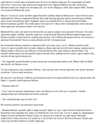 ãàð÷ èðýõýä õýëã¿é çàðö ºãëººíèé õîîë áýëòãýñýí ºðººíä îðóóëàâ. Áè ÷àäàõààðàà èäýõèéã 
õè÷ýýñýí ÷ õîîë èäýõ äóð òºðñºíã¿é í¿¿ðñíèé òîîñ çàæèëæ áàéãàà þì øèã ñàíàãäëàà. 
Öîíõíû öààíà õîò æèðýëçýí ºíãºðººä îé, òàë ýõëýâ. Øóâóóä ë èéì ç¿éë õàðäàã áàéõ. Çºâõºí 
òýä ÷ºëººòýé áàéõàä áè ¿ã¿é. 
Íèñëýã ýõýëñíýýñ õàãàñ öàãèéí äàðàà áèäíèé òàëáàéä îéðòîæ áàéãààãûí òýìäýã áîëîí öîíõ 
õàðàíõóéëàâ. Îíãîö ãàçàðäàõàä Öèííà áèä õî¸ð øàòààð óðóóäàí ºðãºí õîîëîéãîîð òàëáàéí 
äîîä òàëûí õºíäèé ð¿¿ îðîâ. Çààâðûí äàãóó ýíä ìèíèé áýëòãýë õàíãàãäàõ ¸ñòîé áàéâ. 
Êàïèòîëûíõíû ¿¿íèéã Ýõëýëèéí ºðºº ãýæ íýðëýäýã ÷ á¿ñýä áîë òºõººðºõèéí ºìíº àìüòàí 
õººæ îðóóëäàã íÿäëàãûí õàøàà ãýæ íýðëýíý. 
ªðººíèé á¿õ ç¿éë öîî øèíýõýí áºãººä áè ýíä îðñîí öîðûí ãàíö îðîëöîã÷ áîëëîî. Òîãëîîì 
äóóññàíû äàðàà òàëáàéã ò¿¿õèéí äóðñãàëò ãàçàð áîëãîæ Êàïèòîëèéíõîí àìðàëòààðàà èðýõ 
áºãººä ¿õëèéí òóëààí áîëñîí ãàçðààð æóóë÷èëíà. Òýð ÷ áàéòóãàé æ¿æèã÷èëñýí òîãëîëòîíä ÷ 
îðîëöîõ áîëîìæòîé. Õîîë íü ìàø ñàéõàí àìòòàé ãýæ ÿðüöãààäàã. 
Áè ºãëººíèé öàéãàà äîòðîîñîî ãàðãà÷èõã¿éí òóëä ø¿ä çóóí òýñëýý. Öèííà ìèíèé ¿ñèéã 
ãýðýýñýý èðñýí ¿åèéíõ øèã ñ¿ëæèâ. Äàðàà íü áóñàä îðîëöîã÷èäòîé àäèë õóâöàñ ãàðãàæ èðëýý. 
Öèííà ººðºº ÷ áîîäîëä þó áàéãààã ìýäýõã¿é áºãººä áèå äààí øèéäýõ ýðõã¿é áàéâ. Òýð 
íàìàéã õóâöàñëàõàä òóñëàí åðäèéí õ¿ðýí ºíãèéí ºìä, öàéâàð íîãîîí öàìö, õ¿ðýí øèðýí á¿ñ, 
þ¿äýíòýé õàð õ¿ðýì ºìñ¿¿ëýâ. 
- Ýíý õ¿ðìèéã õ¿íèé áèåèéí äóëààí õàäãàëäàã ìàòåðèàëààð õèéñýí þì. Øºíº õ¿éòýí áàéæ 
ìàãàäã¿é ãýæ Öèííà õýëýâ. 
Ãóòëàà ñàíàñíààñ èë¿¿ àÿòàéõàí áàéëàà. Ãýðò ºìñäºã øèã çººëºí àðüñòàé, óÿí õàòàí çººëõºí 
óëòàé àæ. Ã¿éõýä ìàø ýâòýéõýí. 
Áè äóóññàí ãýæ áîäñîí ÷ Öèííà õàëààñíààñàà øîî÷ ÿòãà øààçãàéòàé àëòàí ç¿¿ ãàðãàæ èðýâ. Áè 
áàðàã ë ò¿¿íèé òóõàé ìàðòñàí áàéëàà. 
- Õààíààñ àâàà âý? 
- Ãàëò òýðãýíä ºìññºí õóâöàñíààñ ÷èíü ãýæ Öèííà õýëýõýä áè ñàÿ ë ò¿¿íèéã ýýæèéí 
äààøèíçíààñ àâ÷ öàìöàíäàà õàòãàñíàà ñàíàëàà. 
- Ýíý òàíàé á¿ñèéí ø¿òýýí áèç äýý? 
Áè òîëãîé äîõèõîä òýð öàìöàíä ç¿¿æ ºãºâ. 
- Êîìèññèéíõîí ò¿¿íèéã àðàé ë õîðèãëîîã¿é. Çàðèì íü ç¿¿ã çýâñýã áîëãîí àøèãëàæ áîëîõ 
áîëîõîîð ÷àìä øóäàðãà áóñ äàâóó òàë áèé áîëíî ãýæ ¿çñýí þì. Ãýñýí ÷ äàðàà íü çºâøººðñºí. 
Õàðèí íýãä¿ãýýð á¿ñèéí îõèíû ÷óëóóã íü ýðã¿¿ëýõýä õîðòîé ç¿¿ ãàð÷ èðäýã áºãæèéã 
õîðèãëîñîí. Îõèí ìýäýýæ ýíý òóõàé þó ÷ ìýäýýã¿é ãýæ õýëñýí. Çà áýëýí áîëëîî. Õºäºë äºº 
÷àìä õýð ýâòýéõýí áàéãàà ýñýõèéã õàðöãààÿ. 
 