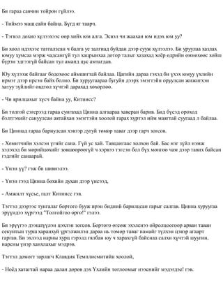 Áè ãàðàà ñàâ÷èí òîéðîí ã¿éëýý. 
- Òèéìýý ìàø ñàéí áàéíà. Á¿ãä ÿã òààð÷. 
- Òýãâýë äîõèî õ¿ëýýõýýñ ººð õèéõ þì àëãà. Ýñâýë ÷è æààõàí þì èäýõ þì óó? 
Áè õîîë èäýõýýñ òàòãàëçñàí ÷ áàëãà óñ çàëãèàä áóéäàí äýýð ñóóæ õ¿ëýýëýý. Áè óðóóëàà õàçëàõ 
þìóó õóìñàà ìýðæ ÷àäñàíã¿é òóë õàöðûíõàà äîòîð òàëûã õàçàõàä õî¸ð ºäðèéí ºìíºõººñ õîéø 
á¿ðýí ýäãýýã¿é áàéñàí òóë àìàíä öóñ àìòàãäàâ. 
Þó õ¿ëýýæ áàéãààã áîäîõîîñ àéìøèãòàé áàéëàà. Öàãèéí äàðàà ãýõýä áè ¿õýõ þìóó ¿õëèéí 
èðìýã äýýð èðñýí áàéõ áîëíî. Áè õóðóóãààðàà áóãóéí äýýðõ ýìýãòýéí îðóóëñàí æèæèãõýí 
õàòóó ç¿éëèéã ºâäòºë õ¿÷òýé äàðàõàä õºõºðëºº. 
- ×è ÿðèëöàõûã õ¿ñ÷ áàéíà óó, Êèòíèññ? 
Áè òîëãîé ñýãñðýýä ãàðàà ñóíãàõàä Öèííà àëãààðàà õàâñðàí áàðèâ. Áèä á¿ñýä îðîõîä 
áýëòãýõèéã ñàíóóëñàí àÿòàéõàí ýìýãòýéí õîîëîé ãàðàõ õ¿ðòýë èéì ìàÿãòàé ñóóãààä ë áàéëàà. 
Áè Öèííàä ãàðàà áàðèóëñàí õýâýýð äóãóé òºìºð òàâàã äýýð ãàð÷ çîãñîâ. 
- Õåìèò÷èéí õýëñýí ¿ãèéã ñàíà. Ã¿é óñ õàé. Òàâöàíãààñ õîëõîí áàé. Áàñ íýã ç¿éë íýìæ 
õýëýõýä áè ìºðèéöºõèéã çºâøººðººã¿é ÷ õýðâýý òýãñýí áîë á¿õ ìºíãºº ÷àì äýýð òàâèõ áàéñàí 
ãýäãèéã ñàíààðàé. 
- ¯íýí ¿¿? ãýæ áè øèâíýëýý. 
- ¯íýí ãýýä Öèííà áºõèéí äóõàí äýýð ¿íñýýä, 
- Àìæèëò õ¿ñüå, ãàëò Êèòíèññ ãýâ. 
Òýãòýë äýýðýýñ òóíãàëàã áîðòîãî áóóæ èðýí áèäíèé áàðèëöñàí ãàðûã ñàëãàâ. Öèííà õóðóóãàà 
ýð¿¿íäýý õ¿ðãýýä "Tîëãîéãîî ºðãº!" ãýëýý. 
Áè ýð¿¿ãýý äýýøë¿¿ëýí öýõëýí çîãñîâ. Áîðòîãî ºãñºæ ýõýëñíýý îéðîëöîîãîîð àðâàí òàâàí 
ñåêóíòûí òóðø õàðàíõóé ¿ðãýëæèëýí äàðàà íü òºìºð òàâàã íàìàéã ò¿ëõýí öýâýð àãààðò 
ãàðãàâ. Áè ýõëýýä íàðíû õóðö ãýðýëä ãÿëáàí þó ÷ õàðàõã¿é áàéñíàà ñàëõè õ¿÷òýé øóóãèí, 
íàðñíû ¿íýð õàíõëàõûã ìýäðýâ. 
Òýãòýë äîìîãò çàðëàã÷ Êëàâäèÿ Òåìïëèñìèòèéí õîîëîé, 
- Íî¸ä õàòàãòàé íàðàà äàëàí äºðºâ äýõ ¯õëèéí òîãëîîìûã íýýñíèéã ìýäýãäýå! ãýâ. 
 