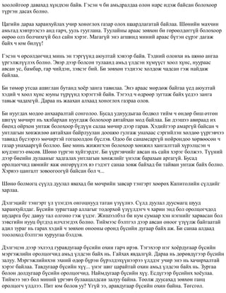 õîîëîéãîîð äàâàõàä õ¿íäõýí áàéâ. Ãýñýí ÷ áè àìüäðàëäàà îëîí íàðñ èäýæ áàéñàí áîëîõîîð 
ò¿ðãýí äàñàõ áîëíî. 
Öàãèéí äàðàà õàðàíõóéëàõ ó÷èð õîíîãëîõ ãàçàð îëîõ øààðäëàãàòàé áàéëàà. Øºíèéí ìàõ÷èí 
àìüòàä õýâòðýýñýý àíä ãàð÷, óóëü ãóóãëàíà. Òóóëàéíû àðààñ çºâõºí áè ãºðººëäºãã¿é áîëîõîîð 
ººðºº îëç áîë÷èõã¿é áîë ñàéí õýðýã. Ìàãàã¿é ýíý àãøèíä ìèíèé àðààñ á¿òýí ñ¿ðýã äàãàæ 
áàéõ ÷ þì áèë¿¿! 
Ãýñýí ÷ ºðñºëäºã÷èä ìèíü ýí òýðã¿¿íä àþóëòàé õýâýýð áàéâ. Òýäíèé îëîíõè íü øºíº àíãàà 
¿ðãýëæë¿¿ëýõ áîëíî. Ýâýð äýýð áîëñîí òóëààíä àìüä ¿ëäñýí õ¿ì¿¿ñò õîîë õ¿íñ, íóóðààñ 
àâñàí óñ, áàìáàð, ãàð ÷èéäýí, çýâñýã áèé. Áè çºâõºí òýäíýýñ õîëäîæ ÷àäñàí ãýæ íàéäàæ 
áàéëàà. 
Áè òºìºð óòñàà àøèãëàí áóòàíä õî¸ð çàíãà òàâèëàà. Ýíý àðààñ ìºðäºæ áàéãàà ¿åä àþóëòàé 
õýäèé ÷ õîîë õ¿íñ þóíû ò¿ð¿¿íä õýðýãòýé áàéâ. Òýãýýä ÷ ºäðººð çóãòàæ áàéõ ¿åäýý çàíãà 
òàâüæ ÷àäàõã¿é. Äàðàà íü æààõàí àëõààä õîíîãëîõ ãàçðàà îëîâ. 
Áè íóóãäàõ ìîäîî àíõààðàëòàé ñîíãîëîî. Áóñàä óäíóóäûãàà áîäâîë òèéì ÷ ºíäºð áèø ºòãºí 
øèã¿¿ ìº÷èðò íü õÿëáàðõàí íóóãäàæ áîëîõîîð àÿòàéõàí ìîä áàéëàà. Áè äýýøýý àâèðààä èõ 
áèåíä îéðõîí óíòàæ áîëîõîîð á¿ä¿¿í ñàëàà ìº÷èð äýýð ãàðàâ. Õýäèéãýýð àìàðã¿é áàéñàí ÷ 
óíòëàãûí õºíæèëºº àÿòàéõàí áàéðëóóëàí äîîøîî ãóëãàæ óíàõààñ ñýðãèéëýí õºëäºº ¿¿ðãýâ÷ýý 
òàâèàä á¿ñýýðýý ìº÷èðòýé ãîãöîîëäîí á¿ñëýâ. Îäîî áè ñàíàìñàðã¿é íîéðîíäîî õºðâººñºí ÷ 
ãàçàð óíàõààðã¿é áîëëîî. Áèå ìèíü æèæèãõýí áîëîõîîð õºíæèë õàíãàëòòàé õ¿ðýëöñýí ÷ 
þ¿äýíãýý ºìñºâ. Øºíº ò¿ðãýí õ¿éòýðäýã. Áè ¿¿ðãýâ÷èéã àâñàí íü ñàéí õýðýã áîëæýý. Ò¿¿íèé 
äýýð áèåèéí äóëààíûã õàäãàëàõ óíòëàãûí õºíæëèéã ¿íýëæ áàðàõûí àðãàã¿é. Áóñàä 
îðîëöîã÷èä øºíèéã ÿàæ ºíãºð¿¿ëýõ âý ãýäýãò ñàíàà çîâæ áàéõàä áè òàéâàí óíòàæ áàéõ áîëíî. 
Õýðâýý öàíãàëò çîâîîãîîã¿é áàéñàí áîë ÷... 
Øºíº áîëìîãö ñ¿¿ëä äóóëàë ÿâàõàä áè ìº÷ðèéí çàâñàð òýíãýðò õººðºõ Êàïèòîëèéí ñ¿ëäèéã 
õàðëàà. 
Äýëãýöèéã òýíãýðò ¿ë ¿çýãäýõ îíãîöíóóä òàòàí ¿ç¿¿ëíý. Ñ¿ëä äóóëàë äóóñìàãö øóóä 
õàðàíõóéëäàã. Á¿ñèéí çóðàãòààð àëëàãûã òîäîðõîé ¿ç¿¿ëäýã÷ ÷ õàðèí ýíä áîë îðîëöîã÷äîä 
øóäàðãà áóñ äàâóó òàë îëãîíî ãýæ ¿çäýã. Æèøýýëáýë áè íóì ñóìààð õýí íýãíèéã õàðâàñàí áîë 
çýâñãèéí íóóö á¿ãäýä èë÷ëýãäýõ áîëíî. Òèéìýýñ áýëòãýë äýýð àâñàí îíîîã ¿ç¿¿ëæ áàéãààòàé 
àäèë çóðàã íü ãàðàõ õýäèé ÷ çºâõºí îíîîíû îðîíä á¿ñèéí äóãààð áàéõ àæ. Áè ñàíàà àëäààä 
òîîëîõîä áýëòãýí õóðóóãàà áýëäýâ. 
Äýëãýöýí äýýð ýõëýýä ãóðàâäóãààð á¿ñèéí îõèí ãàð÷ èðýâ. Òýãýõýýð íýã õî¸ðäóãààð á¿ñèéí 
ìýðãýæëèéí îðîëöîã÷èä àìüä ¿ëäñýí áàéõ íü. Ãàéõàõ ÿâäàëã¿é. Äàðàà íü äºðºâä¿ãýýð á¿ñèéí 
çàëóó. Ìýðãýæëèéíõýí ýõíèé ºäºð á¿ðýí á¿ðýëäýõ¿¿íýýðýý ¿ëääýã ó÷èð ýíý íü õà÷èðõàëòàé 
õýðýã áàéëàà. Òàâäóãààð á¿ñèéí õ¿¿... ¿íýã øèã öàðàéòàé îõèí àìüä ¿ëäñýí áàéõ íü. Çóðãàà 
áîëîí äîëäóãààð á¿ñèéí îðîëöîã÷èä. Íàéìäóãààð á¿ñèéí õ¿¿. Åñä¿ãýýð á¿ñèéíõ õî¸óëàà. 
Òèéìýý ýíý áîë ìèíèé ¿ðãýâ÷ áóëààöàëäñàí çàëóó áàéíà. Òîîëæ äóóñàõàä çºâõºí ãàíö 
îðîëöîã÷ ¿ëäëýý. Ïèò þì áîëîâ óó? ¯ã¿é ýý, àðàâäóãààð á¿ñèéí îõèí áàéíà. Òºãñãºë. 
 