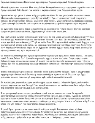 ¨ñëîëûí õºãæèì ÿâààä Êàïèòîëûí ñ¿ëä ãàðëàà. Äàðàà íü õàðàíõóé áîëæ îé øóóãèâ. 
Ìèíèé ç¿ðõ ¿ñ÷èí öîõèëîâ. Ïèò àìüä áàéíà. Áè ººðèéãºº àëàãäàõàä õ¿ðâýë ò¿¿íèé ÿëàëò ýýæ 
Ïðèìä àøèãòàé áàéõ áîëíî ãýæ õýëñýí ÷ äóðûí àãøèíä òóëæ áîëîõîä àéäàñ õ¿ðýâ. 
Àðâàí íýãýí õ¿í ¿õñýí ÷ àðâàí õî¸ðäóãààð á¿ñýýñ áèø. Áè õýí ¿ëäñýíèéã òîîëîõûã õè÷ýýâ. 
Ìýðãýæëèéí òàâàí îðîëöîã÷, ¿íýã, Áóòëàã÷ áà Ðóò. Ðóò... òýð ìýäýýæ ýõíèé ºäºð òýñýõ 
áàéñàí! Áè ¿¿íä áàÿðòàé áàéëàà. Áèäýíòýé àðàâ áîëíî... ¿ëäñýí ãóðâûã íü ìàðãààø ñàíàõààñ. 
Îäîî õàðàíõóé áîëîîä áè õîë ãàçàð àÿëæ ºíäºð ìîäîí äýýð áàéãàà ó÷èð àìðàõ õýðýãòýé. 
Áè ñ¿¿ë÷èéí õî¸ð øºíº áàðàã óíòààã¿é õýð íü ºäºðæèíãºº ã¿éñýí áèëýý. Áóë÷èí ààæìààð 
ñóëðàí í¿äíèé çîâõè àíèëäàâ. Õóðõèðäàãã¿é ìèíü ñàéí õýðýã äýý.. 
Òàñ íÿñ! Ìº÷èð õóãàðàõ ÷èìýý íàìàéã ñýðýýëýý. Áè õýð óäààí óíòñàí áîë? Äºðâºí öàã óó? Òàâ 
þì áîëîâ óó? Õàìðûí ¿ç¿¿ð ìºñ øèã õ¿éòýí áîëæýý. Òàñ! Òàñ! Ýíý þó áîëîîä áàéíà? Õýí 
íýãýí ÿâæ áàéãàà þì áîëîâ óó? ¯ã¿é ýý, òèéì áèø. Ìîä õóãàëæ áàéãàà áîëîëòîé. Áàðóóí òàëä 
çóóãààñ õîëã¿é ÿðäûí çàéä áàéíà. Áè óäààíààð ÷èìýýã¿éõýí òîëãîéãîî ýðã¿¿ëýâ. Õýñýã çóóð 
þó ÷ õàðàãäàõã¿é áàéñíàà äàðàà íü î÷ ä¿ðñõèéí áàãàõàí ò¿¿äýã àñààä õî¸ð ãàðàà äºëºí äýýð 
äóëààöóóëàõààñ ººð þó ÷ õàðàãäñàíã¿é. 
Áè õýíèéã íü ìýäýõã¿é ãàë ò¿ëñýí îðîëöîã÷ûã õàðààõã¿éí òóëä õýëýý õàçàí òýñëýý. Òýð þóíû 
òóõàé áîäîæ áàéãàà áîë? Øºíèéí õàðàíõóéä ò¿¿äýã àñààõ íýã õýðýã. Ýâýð äýýð ¿çýëöýæ 
áàéñàí õ¿ì¿¿ñ õîëîîñ ãàëûã õàðàõã¿é ÷ îäîî òýä íýã áóñ öàãèéí òóðø îëçîî ýðýí ã¿éëäýæ 
áàéãàà òóë ýíý íü äàëáààãààð äàëëààä "Íààø èð, íàìàéã àë!" ãýæ õàøãèð÷ áàéãààãààñ ººðöã¿é 
áàéëàà. 
Òýãòýë ìèíèé äýðãýä òîãëîîìûí õàìãèéí òýíýã àìüòàí ñóóæ áàéäàã! Ãýñýí ÷ àëóóð÷èíòàé 
í¿¿ð òóëãàðàõ áîëîìæòîé áîëîõîîð ìîäíîîñîî áóóæ ç¿ðõýëñýíã¿é. Ìýäýýæ õ¿í á¿ðä 
óíòëàãûí õºíæèë îíîãäîîã¿é ó÷èð øºíº õ¿éòýí áàéãàà íü îéëãîìæòîé. 
Áè õºíæèëäºº äàðààãèéí õýäýí öàãèéí òóðø óóðñàí õýâòëýý. Ìîäíîîñ áóãààä òàéâàí áóñ 
õºðøºº äóóñãà÷èõäàã þì áèë¿¿? Ãýâ÷ ìèíèé òºëºâëºãºº çóãòàõ áîëîõîîñ áèø äàéðàõ áèø. 
Òýð çýâñýãòýé áàéñàí ÷ íàäàä ñàéí õóòãà áàéãàà. 
Òýíãýð õàðàíõóéëñàí õýâýýð ¿¿ð öàéõûí ýõíèé òýìäýã ìýäýãäýæ ýõëýâ. Áè ò¿¿íèéã 
àæèãëàãäàõã¿é ºíãºð÷ ãýæ áîäòîë õýäýí õ¿í ã¿éæ èðýõ íü ñîíñîãäëîî. Ò¿¿äãèéí äýðãýäýõ 
îðîëöîã÷ ç¿¿ðìýãëýñýí áîëîëòîé çóãòàæ àìæñàíã¿é. Òýãòýë îõèíû ãóéñàí çîâæ øàíàëñàí 
õàøãèðàëò ñîíñîãäîîä àðààñ íü èíýýëäýí áàÿð õ¿ðãýõ äóó ãàðàâ. Õýí íýãýí "Àðâàí õî¸ð áýëýí, 
àðâàí íýã óðä áàéíà!" ãýæ õàøãèðàõàä áàÿñàí èíýýëäýâ. 
Òýäíèé á¿ëãýýðýý íýãäñýí ÿâäàë íàìàéã ãàéõóóëñàíã¿é. Òîãëîîìûí ýõýíä õîëáîî 
áàéãóóëàãäàõ íü õîâîð áóñ ¿çýãäýë áàéâ. Õ¿÷òýéí¿¿ä íü íýãäýí ñóë äîðîéãîî àíãóó÷èëæ 
äóóñààä ýöýñòýý íýã íýãíèéõýý ýñðýã áîñíî. Õîëáîîíä íýã øèðýýíä õîîë èäýæ áàéñàí íýã, 
õî¸ð, äºðºâä¿ãýýð á¿ñèéí ìýðãýæëèéíõýí íýãäæýý. Õî¸ð õ¿¿, ãóðâàí îõèí. 
 