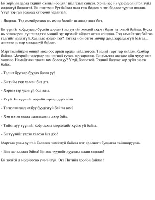 Áè õîðìûí äàðàà òýäíèé îõèíû íººöèéã øàëãàõûã ñîíñîâ. ßðèàíààñ íü ¿çýõýä îëèãòîé ç¿éë 
îëäîîã¿é áîëîëòîé. Áè ãýíýòõýí Ðóò áàéâàë ÿàíà ãýæ áîäñîí ÷ ýíý áîäëîî ò¿ðãýí íÿöààâ. 
¯ã¿é òýð ãàë àñààõàä õýòýðõèé óõààíòàé. 
- ßâöãààÿ. Òýä ºìõèéðºõººñ íü ºìíº áèåèéã íü àâààä ÿâíà áèç. 
Áè ¿¿íèéã õî¸ðäóãààð á¿ñèéí õýðöãèé çàëóóãèéí õîîëîé ãýäýãò áàðàã èòãýëòýé áàéëàà. Áóñàä 
íü çºâøººðºí ä¿íãýíýëäýýä ìèíèé ç¿ã èðýõèéã àéäàñò àâòàí ñîíñëîî. Òýä íàìàéã ýíä áàéãàà 
ãýäãèéã ìýäýõã¿é. Õààíààñ ìýäíý ãýæ? Òýãýýä ÷ áè ºòãºí ìº÷èð äóíä õàðàãäàõã¿é áàéãàà... 
äýýðýýñ íü íàð ìàíäààã¿é áàéäàã. 
Ìýðãýæëèéíõýí ìèíèé ìîäíîîñ àðâàí ÿðäûí çàéä çîãñîâ. Òýäíèé ãàðò ãàð ÷èéäýí, áàìáàð 
áàéëàà. Ìº÷ðèéí çàâñðààð õýí íýãíèé ãóòàë, ãàð õàðàãäàâ. Áè àìüñãàë àâàõààñ àéí ÷óëóó øèã 
õºøëºº. Íàìàéã àæèãëàñàí þì áîëîâ óó? ¯ã¿é, áîëîëòîé. Òýäíèé áîäëûã ººð ç¿éë ýçýëæ 
áàéæ. 
- Òýä èõ áóóãààð áóóäàõ áîëîâ óó? 
- Áè òèéì ãýæ õýëñýí áèç äýý. 
- Õýðâýý òýð ¿õýýã¿é áîë ÿàíà. 
- ¯ã¿é. Áè ò¿¿íèéã ººðèéí ãàðààð äóóñãàñàí. 
- Òýãâýë ÿàãààä èõ áóó áóóäàõã¿é áàéãàà þì? 
- Õýí íýãýí ÿâààä øàëãàñàí íü äýýð áàéõ. 
- Òèéì ø¿¿ ò¿¿íèéã õî¸ð äàõèà ìºðäºõèéã õ¿ñýõã¿é áàéíà. 
- Áè ò¿¿íèéã ¿õñýí õýëñýí áèç äýý! 
Ìàðãààí óëàì õ¿÷òýé áîëîõîä ÷èìýýã¿é áàéñàí íýã îðîëöîã÷ áóñäûãàà òàéâøèðóóëàâ. 
- Áèä öàã àëäààä áàéíà! Áè ÿâæ ò¿¿íèéã äóóñãààä öààø ÿâöãààÿ! 
Áè çîëòîé ë ìîäíîîñîî óíàñàíã¿é. Ýíý Ïèòèéí õîîëîé áàéëàà! 
 
