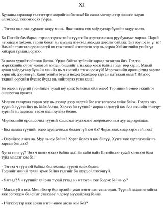 XI 
Áóðõàíû àâðàëààð òýëýýãýýðýý ººðèéãºº áàãëàæ! Áè ñàëàà ìº÷èð äýýð äîîøîî õàðàí 
ºëãºãäººä òýëýýíýýñýý çóóðàâ. 
- Òýãâýë ÿâ ë äàà äóðëàëò çàëóó ìèíü. ßâæ øàëãà ãýæ õî¸ðäóãààð á¿ñèéí çàëóó õýëýâ. 
Áè Ïèòèéã áàìáàðûí ãýðýëä çýðâýñ õèéí ò¿¿äãèéí äýðãýäýõ îõèí ðóó áóöàõûã õàðëàà. Öàðàé 
íü õàâäàæ õºõðºí, ãàðûí áîîëò íü öóñàíä íýâ÷ýýä ÿâàõäàà äîãîëæ áàéëàà. Ýíý þó ãýñýí ¿ã âý! 
Íàìàéã òýìöýëä îðîëöîëã¿é ÿâ ãýæ òîëãîé ñýãñýðñýí õýð íü ººðºº Õåéìèò÷èéí ¿ãèéã ¿ë 
õàéõðàí òóëààíä îðæýý. 
Çà ÿàõàâ ¿¿íèéã îéëãîæ áîëíî. Óðäàà áàéãàà ç¿éëèéã õàðààä òàòàãäàà áèç. Ãýõäýý 
ìýðãýæëèéí ñ¿ðýã ÷îíîòîé íýãäýí áèäíèéã àãíàõààð õººæ áàéíà ãýäýã ººð õýðýã. Ìàíàé 
àðâàí õî¸ðäóãààð á¿ñèéí õýíèéõ íü ÷ òîëãîéä òýãæ îðîõã¿é! Ìýðãýæëèéí îðîëöîã÷èä õàðãèñ 
õýðöãèé, äýýðýíã¿é, Êàïèòîëèéí áóóíû íîõîä áîëîõîîð òàðãàí öàòãàëàí ÿâäàã! Èéìýýñ 
òýäíèé ººðñèéí á¿ñýýñ áóñàä íü íèéòýýðýý ¿çýí ÿäíà! 
Áè îäîî ë ò¿¿íèé ãýðèéíõýý òóõàé þó ÿðüæ áàéñíûã îéëãîëîî! Òýð ìèíèé ºìíº ýýæèéãýý 
ºíäºðñãºí ÿðüæýý. 
Ìýäýýæ òàëàðõàë òºðºì õ¿¿ íü äýýâýð äýýð íàäòàé áàñ íýã òîãëîîì õèéæ áàéæ. Ãýõäýý ýíý 
ò¿¿íèé ñ¿¿ë÷èéíõ íü áàéõ áîëíî. Õýðâýý áè ò¿¿íèéã ººðºº àëäàãã¿é þì áîë øºíèéí òýíãýðò 
çóðãèéã íü õàðàõûã òýñýí ÿäàí õ¿ëýýõ áîëíî. 
Ìýðãýæëèéí îðîëöîã÷èä ò¿¿íèé õîëäîõûã õ¿ëýýñíýý õîîðîíäîî íàì äóóãààð ÿðèëöàâ. 
- Áèä ÿàãààä ò¿¿íèéã îäîî äóóñãà÷èõàæ áîëäîãã¿é þì áý? ×èðæ ÿâàõ ÿìàð õýðýãòýé ãýæ? 
- ªºðèéãºº ë àâ÷ ÿâ. Ìóó íü þó áàéíà? Õýðýã áîëîõ ÷ þì áèë¿¿. Õóòãà ÿàæ õýðýãëýõèéã íü 
õàðñàí áèç äýý? 
Õóòãà ãýíý ¿¿? Ýíý ÷ øèíý ìýäýý áàéíà äàà! Áè ñàéí íàéç Ïèòèéíõýý òóõàé õè÷íýýí áàãà 
ç¿éë ìýääýã þì áý! 
- Òýãýýä ÷ ò¿¿íòýé áàéâàë áèä îõèíûã ò¿ðãýí îëîõ áîëíî. 
Òýäíèéã ìèíèé òóõàé ÿðüæ áàéíà ãýäãèéã áè øóóä îéëãîñîíã¿é. 
- ßàãààä? ×è ò¿¿íèéã õàéðûí òóõàé ¿ãýíä íü èòãýñýí ãýæ áîäîæ áàéíà óó? 
- Ìàãàäã¿é ë þì. Ìèíèéõýýð áîë åðäèéí óñàí òýíýã øèã ñàíàãäñàí. Ò¿¿íèé äààøèíçòàéãàà 
ÿàæ ýðãýëäýæ áàéñíûã ñàíàõààñ ë äîòîð ìóóõàéðààä áàéíà. 
- Èíãýõýä òýð ÿàæ àðâàí íýãýí îíîî àâñàí þì áîë? 
 