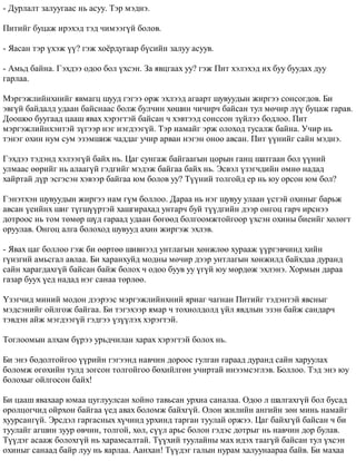 - Äóðëàëò çàëóóãààñ íü àñóó. Òýð ìýäíý. 
Ïèòèéã áóöàæ èðýõýä òýä ÷èìýýã¿é áîëîâ. 
- ßàñàí òýð ¿õýæ ¿¿? ãýæ õî¸ðäóãààð á¿ñèéí çàëóó àñóóâ. 
- Àìüä áàéíà. Ãýõäýý îäîî áîë ¿õñýí. Çà ÿâöãààõ óó? ãýæ Ïèò õýëýõýä èõ áóó áóóäàõ äóó 
ãàðëàà. 
Ìýðãýæëèéíõíèéã ÿâìàãö øóóä ãýãýý îðæ ýõëýýä àãààðò øóâóóäûí æèðãýý ñîíñîãäîâ. Áè 
ýâã¿é áàéäàëä óäààí áàéñíààñ áîëæ áóë÷èí õºøèí ÷è÷èð÷ áàéñàí òóë ìº÷èð ë¿¿ áóöàæ ãàðàâ. 
Äîîøîî áóóãààä öààø ÿâàõ õýðýãòýé áàéñàí ÷ õýâòýýä ñîíññîí ç¿éëýý áîäëîî. Ïèò 
ìýðãýæëèéíõýíòýé ç¿ãýýð íýã íýãäýýã¿é. Òýð íàìàéã ýðæ îëîõîä òóñàëæ áàéíà. Ó÷èð íü 
òýíýã îõèí íóì ñóì ýçýìøèæ ÷àääàã ó÷èð àðâàí íýãýí îíîî àâñàí. Ïèò ¿¿íèéã ñàéí ìýäíý. 
Ãýõäýý òýäýíä õýëýýã¿é áàéõ íü. Öàã ñóíãàæ áàéãààãûí öîðûí ãàíö øàòãààí áîë ¿¿íèé 
óëìààñ ººðèéã íü àëààã¿é ãýäãèéã ìýäýæ áàéãàà áàéõ íü. Ýñâýë ¿çýã÷äèéí ºìíº íàäàä 
õàéðòàé ä¿ð ýñãýñýí õýâýýð áàéãàà þì áîëîâ óó? Ò¿¿íèé òîëãîéä åð íü þó îðñîí þì áîë? 
Ãýíýòõýí øóâóóäûí æèðãýý íàì ã¿ì áîëëîî. Äàðàà íü íýã øóâóó óëààí ¿ñòýé îõèíûã áàðüæ 
àâñàí ¿åèéíõ øèã ò¿ãø¿¿ðòýé õàøãèðàõàä óíòàð÷ áóé ò¿¿äãèéí äýýð îíãîö ãàð÷ èðñíýý 
äîòðîîñ íü òîì òºìºð ø¿ä ãàðààä óäààí áºãººä áîëãîîìæòîéãîîð ¿õñýí îõèíû áèåèéã õºëºãò 
îðóóëàâ. Îíãîö àëãà áîëîõîä øóâóóä àõèí æèðãýæ ýõëýâ. 
- ßâàõ öàã áîëëîî ãýæ áè ººðòºº øèâíýýä óíòëàãûí õºíæëºº õóðààæ ¿¿ðãýâ÷èíä õèéí 
ã¿íçãèé àìüñãàë àâëàà. Áè õàðàíõóéä ìîäíû ìº÷èð äýýð óíòëàãûí õºíæèëä áàéõäàà äóðàíä 
ñàéí õàðàãäàõã¿é áàéñàí áàéæ áîëîõ ÷ îäîî áóóâ óó ¿ã¿é þó ìºðäºæ ýõëýíý. Õîðìûí äàðàà 
ãàçàð áóóõ ¿åä íàäàä íýã ñàíàà òºðëºº. 
¯çýã÷èä ìèíèé ìîäîí äýýðýýñ ìýðãýæëèéíõíèé ÿðèàã ÷àãíàí Ïèòèéã òýäýíòýé ÿâñíûã 
ìýäñýíèéã îéëãîæ áàéãàà. Áè òýãýõýýð ÿìàð ÷ òîõèîëäîëä ¿éë ÿâäëûí ýçýí áàéæ ñàíäàð÷ 
òýâäýí àéæ ìýãäýýã¿é ãýäãýý ¿ç¿¿ëýõ õýðýãòýé. 
Òîãëîîìûí àëõàì á¿ðýý óðüä÷èëàí õàðàõ õýðýãòýé áîëîõ íü. 
Áè ýíý áîäîëòîéãîî ¿¿ðèéí ãýãýýíä íàâ÷èí äîðîîñ ãóëãàí ãàðààä äóðàíä ñàéí õàðóóëàõ 
áîëîìæ ºãºõèéí òóëä çîãñîí òîëãîéãîî áºõèéëãºí ó÷èðòàé èíýýìñýãëýâ. Áîëëîî. Òýä ýíý þó 
áîëîõûã îéëãîñîí áàéõ! 
Áè öààø ÿâàõààð þìàà öóãëóóëñàí õîéíî òàâüñàí óðõèà ñàíàëàà. Îäîî ë øàëãàõã¿é áîë áóñàä 
îðîëöîã÷èä îéðõîí áàéãàà ¿åä àâàõ áîëîìæ áàéõã¿é. Îëîí æèëèéí àíãèéí çºí ìèíü íàìàéã 
õóóðñàíã¿é. Ýðñäýë ãàðãàñíûõ õ¿÷èíä óðõèíä òàðãàí òóóëàé îðæýý. Öàã áàéõã¿é áàéñàí ÷ áè 
òóóëàéã àãøèí çóóð ºâ÷èí, òîëãîé, õºë, ñ¿¿ë àðüñ áîëîí ãýäýñ äîòðûã íü íàâ÷èí äîð áóëàâ. 
Ò¿¿äýã àñààæ áîëîõã¿é íü õàðàìñàëòàé. Ò¿¿õèé òóóëàéíû ìàõ èäýõ òààã¿é áàéñàí òóë ¿õñýí 
îõèíûã ñàíààä áàéð ëóó íü ÿàðëàà. Ààíõàí! Ò¿¿äýã ãàëûí íóðàì õàëóóíààðàà áàéâ. Áè ìàõàà 
 