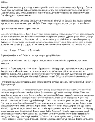 áàéëàà. 
Õºë ãóéâëàí àÿëàëàà ¿ðãýëæë¿¿ëñýýð ñ¿¿ë÷èéí õ¿÷ýý øàâõàí ìîäîíä àâèð÷ á¿ñýýðýý áàãëàâ. 
Õîîë èäýõ äóð áàéõã¿é áàéñàí ÷ àìàíäàà ÿìàð íýã þì õèéõèéí òóëä òóóëàéí ÿñûã øèìëýý. 
Øºíº áîëîõîä ñ¿ëä äóóëàë ýãøèãëýí òýíãýðò íàéìäóãààð á¿ñèéí îõèíû çóðãèéã ¿ç¿¿ëýâ. 
Ïèòèéí äóóñãàõààð ÿâñàí îõèí. 
Ìýðãýæëèéíõíýýñ àéõ àéäàñ öàíãàëòòàé ç¿éðëýõèéí àðãàã¿é èõ áàéëàà. Òýä íàäààñ ººð ç¿ã 
ð¿¿ ÿâñàí òóë îäîî àìðàõ õýðýãòýé áàéâ. Ãýâ÷ òýä óñàà äóóñààä íóóð ëóó ýðãýõ ÷ þì áèë¿¿. 
Ýðãýëçýýã¿é ýíý ìèíèé öîðûí ãàíö çàì. 
ªãëºº á¿õ ç¿éë äîðäëîî. Òîëãîé õàòãóóëàí ºâäºæ, ç¿ðõ õ¿÷òýé äýëñýí, º÷¿¿õýí õºäëºõ òºäèéä 
¿å ìº÷ ÿíãèíàæ áàéëàà. Áè ìîäíîîñîî ¿ñðýõ ãýýä óíàõàä äýýðýýñ ¿¿ðãýâ÷ óíàæ èðëýý. Äîòîð 
íýã ë ç¿éë áèø áîëæýý. Áîëãîîìæòîé ò¿ðãýí õºäëºõ õýðýãòýé áàéñàí ÷ óõààí áàëàðòàæ í¿ä 
á¿ðýëçýíý. Íóðóóãààðàà ìîä íàëàí õàòàæ õóóðàéøààä ç¿ëã¿¿ð øèã áîëñîí õýëýíäýý õóðóóãàà 
áîëãîìæòîé õ¿ðãýæ ¿çýýä óðüä íü ÿìàð áàéñíûã òºñººëºõèéã îðîëäîâ. Óñ õààíààñ îëîõ âý? 
Íóóð ëóó áóöàõ óó? Àøèãã¿é. Õ¿ðýõã¿é. 
Áîðîî îðîõ áîëîâ óó? Ãýñýí ÷ òýíãýðò ÿìàð ÷ ¿¿ëã¿é áàéëàà. 
Öààøàà ýðýõ õýðýãòýé. Ýíý áîë öîðûí ãàíö áîëîìæ. Ãýíýò íàìàéã ä¿ðýëçñýí óóð õèëýí 
ýçýìäýâ. 
Õåéìèò÷! Òýð íàäàä óñ èëãýýæ ÷àäíà! Åðäºº ãàíö òîâ÷ëóóð äàðàõàä ìºíãºëºã ø¿õýð äîðõíîî 
áóóãààä èðíý. Ìèíèé èâýýí òýòãýã÷äèéí íýã þìóó õî¸ð íü ñàâòàé óñ ºã÷ ÷àäíà ãýäýãò 
èòãýëòýé áàéíà. Ýíý õýäèéãýýð èõ ¿íýòýé ÷ èâýýí òýòãýã÷èä áîë ÿäóó õ¿ì¿¿ñ áèø. Òýä ¿¿íèé 
ë òºëºº ìºðèéöñºí áèç äýý. Ìàãàäã¿é Õåéìèò÷ ìèíèé áàéäëûã îéëãîîã¿é þì áîëîâ óó? 
- Óñ! ãýæ áè àëü áîëîõ ÷àíãà õýëýýä îäîîõîí ø¿õýð áóóãààä èðýõ þì øèã õ¿ëýýëýý. Ãýâ÷ þó ÷ 
áóóæ èðñýíã¿é. 
ßàãààä òýãñýíã¿é âý. Áè èâýýí òýòãýã÷äèéí òàëààð òººðºëäñºí þì áîëîâ óó? Ýñâýë Ïèòèéí 
ãàðãàñàí àâèðààñ áîëîîä òýä á¿õ ç¿éëýý áóöààí òàòàâ óó? ¯ã¿é, èòãýõã¿é áàéíà. Òýð îëîí 
õ¿íèé äóíä íàäàä óñ ºãºõºä áýëýí õ¿í áàéãàà ÷ çºâõºí Õåéìèò÷ ò¿¿íèéã èëãýýõýýñ òàòãàëçààä 
áàéãàà õýðýã. Ìèíèé çààâàðëàã÷ èâýýí òýòãýã÷äèéí áýëãèéã õÿíàõ ÷àäâàðòàé. Õàðèí òýð 
íàìàéã ¿çýí ÿääàãàà õýçýý ÷ íóóæ áàéãààã¿é. Ãýõäýý öàíãàñàíäàà ¿õòýë íü ¿çýí ÿäíà ãýæ ¿¿? 
Ãýâ÷ òýð òýãæ øèéäñýí áîë ÿàíà? Òýãâýë îðîëöîã÷îî àä ¿çñýíèé òºëºº ¿çýã÷èä áîëîí, àðâàí 
õî¸ðäóãààð á¿ñèéí ºìíº õàðèóëàõ õýðýã ãàðíà. Õåéìèò÷ òèéì ýðñäýëä îðíî ãýæ ¿¿? Òýãâýë 
íàìàéã ¿õ¿¿ëñíèé äàðàà ìèíèé òàíèë çýýëèéí õóäàëäàà÷äàä þó ãýæ õýëýõ áèëýý. Òýãýýä ÷ óóõ 
þìàà õààíààñ àâàõ áîëæ áàéíà? Òýãâýë ÿàñàí áàéæ áîëîõ âý? Íàìàéã ò¿¿íä õ¿íäýòãýëã¿é 
õàíäñàí ãýæ çîâîîõûã õ¿ñ÷ áàéãàà þì áîëîâ óó? Ýñâýë á¿õ èâýýí òýòãýã÷äèéã Ïèòèéí ç¿ã 
õàíäóóëæ áàéíà óó? Ìàãàäã¿é þó áîëîîä áàéãààã îéëãîõûí àðãàã¿é ñîãòóó áàéæ áîëîõ. 
Ãýõäýý ÿàãààä ÷ þì áè ò¿¿íèéã íàìàéã àëàõûã îðîëäñîíä èòãýëã¿é áàéëàà. Òýãâýë þó áîëîîä 
 