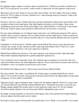 áàéíà? 
Áè ãàðààðàà í¿¿ðýý äàðñàí ÷ íóëèìñ ãàðãàõ õ¿÷ã¿é áîëæýý. Õåéìèò÷ þó õèéãýýä áàéãàà þì 
áîë? Òýãòýë óóð õèëýí, ¿çýí ÿäàëò, ñýæèãëýëèéã ¿ë õàðãàëçàí òîëãîéä õàðèóëò ñîíñîãäëîî. 
Ìàãàäã¿é òýð ¿¿ãýýðýý ÿìàð íýã þì õýëýõèéã õ¿ññýí áàéõ. Ýíý áîë çóðâàñ. Þó õýëñýí áàéæ 
áîëîõ âý? Òýãòýë õàðèó íü îëäëîî. Õåéìèò÷ íýã ë øàëòãààíààð íàäàä óñ ºãººã¿é. Ó÷èð íü áè 
ò¿¿íèé äýðãýä áàéíà. 
Áè ø¿äýý çóóí õºë äýýðýý ãóéâëàí áîñîõîä ¿¿ðãýâ÷ ºìíºõººñºº ãóðàâ äàõèí õ¿íä áîëæýý. Áè 
õóãàðñàí ìº÷èð òóëàí öààø ÿâëàà. Íàð õî¸ð ºäðèéí ºìíºõººñ õ¿÷òýé øàðíà. Àðüñ õàòàæ 
õóóðàéøààä õàãàð òóñàõ øèã áîëæ àëõàì á¿ðäýý õ¿÷ ãàðãàæ áàéñàí ÷ çîãññîíã¿é. Ñóóæ àìàð÷ 
áîëîõã¿é. Õýðâýý ñóóâàë àõèí ºíäèéõ íü áàéòóãàé ÿàõ ãýæ áîññîíîî ÷ ñàíàõã¿é. 
Áè îäîî ÿìàð õÿëáàðõàí îëç âý! Äóðûí ÿìàð ÷ îðîëöîã÷ òýð ÷ áàéòóãàé æèæèãõýí Ðóò õ¿ðòýë 
íàìàéã äîð íü ýðõýíäýý îðóóëàí ò¿ëõýõ òºäèé óíàãààä õóòãààð ä¿ðæ áîëíî. Íàäàä ýñýðã¿¿öýí 
òýìöýõ õ¿÷ áàéõã¿é. Ãýõäýý ìÿíãàí ìèëèéí çàéä íýã ÷ àìüä àìüòàí áàéõã¿é þì øèã ìýäðýìæ 
òºðºâ. 
Ãàíöààðàà ÷ ãýæ áîëîõã¿é íü. Íàìàéã äóðàí äàãàæ áàéãàà! Áè õè÷íýýí óäàà îðîëöîã÷äûí 
õºëäºæ, öóñ àëäàæ, ºëñºæ, öàíãàæ ¿õýõèéã çóðàãòààð õàðæ áàéñàí áèëýý! Õàà íýãòýý öóñò 
òýìöýë ÿâàãäàæ áàéæ áîëîõ ÷ áè îäîî çóðàãòûí îä áàéëàà. 
Ìèíèé áîäîë Ïðèì ð¿¿ øèëæëýý. Òýð îäîî ñóðãóóëü äýýð ìèíèé ¿õýõèéã çóðàãòààð õàðæ 
áàéãàà áàéõ. Áóðõàíû àâðàëààð áè ò¿¿íèé öºõºðëèéã õàðàõã¿é íü. 
¯äýýñ õîéø áè òºãñãºë èðñíèéã ìýäýâ. Õºë ãóéâëàí ç¿ðõ ãàëçóóðñàí ìýò öîõèëíî. Áè õýñýã 
çóóð õààíà áàéãàà áîëîí þó õèéæ áàéãààãàà ìàðòëàà. Õýäýí óäàà ºâäºãëºí óíààä àõèí øèäýýð 
ºíäèéñºí ÷ ýöýñò íü ºíäèéõ õ¿÷ã¿é áîëîîä í¿äýý àíèâ. 
Áè Õåéìèò÷èéã áóðóó ¿íýëæýý. Ò¿¿íä íàäàä òóñëàõ áîäîë áàéõã¿é áàéæ. 
Á¿õ ç¿éë õýâèéí. Ýíä òèéì ÷ ìóó áàéñàíã¿é. Àãààð ñýð¿¿ñ÷ ¿äøèéí á¿ðèé áîëîõ òýìäýã 
îðæýý. Òýãòýë óäâàë öýöãèéã ñàíàãäóóëàì àíõèëóóí ¿íýð õàíõëàâ. Áè õóðóóãààðàà ãºëãºð ãàçàð 
ñàìàðäëàà. ¯õýõýä ñàéõàí ãàçàð áàéíà. 
Õóðóóíû ¿ç¿¿ðò ñýð¿¿í øàâàðëàã õºðñ òýìòðýãäýâ. Áè øàâàðò õàéðòàé. Õè÷íýýí ÷ óäàà îëçîî 
ýíý çººëºí õºðñíèé òóñëàìæòàé ìºøãºæ áàéñàí áèëýý. Çºãèéíèé õàçàëòàíä ÷ òóñàëäàã þì. 
Øàâàð, øàâàð, øàâàð! Í¿ä àãøèí çóóð íýýãäýæ õóðóóãàà ãàçàðò øèãòãýâ. Ýíý áîë øàâàð! 
Òîëãîéãîî ºðãºæ õàðàõàä òýíä ¿íýõýýð óäâàë áàéëàà. Öººðìèéí óäâàë öýöýã! 
Áè øàâàð äýýã¿¿ð ¿íýðèéí ç¿ã ìºëõºõºä òàâàí ÿðäûí çàéä ºòãºí óðãàìàëòàé öººðºì áàéëàà. 
Äýýð íü øàðãàë ºíãèéí óäâàë öýöýãñ õºâíº. 
Áè í¿¿ðýý óñ ð¿¿ ä¿ðýí çàëãèëàõã¿éí òóëä àðàé ÿäàí òýñëýý. ßìàð ÷ ãýñýí ¿¿íèéã òýñýõ óõààí 
 