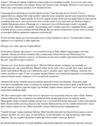 ¿ëäæýý. ×è÷èðñýí ãàðààð äàøìàãàà óñààð ä¿¿ðãýýä öýâýðø¿¿ëýõèéí òóëä õýäýí äóñàë èîä 
õèéí õàíãàëòòàé áàéõ ãýæ íàéäàâ. Õàãàñ öàã òàìëàëò øèã ºíãºðºâ. Þóòàé ÷ ãýñýí õàãàñ öàã 
áîëîõ øèã ñàíàãäàõàä öààøèä òýñ÷ ÷àäàõàà áîëèâ. 
Óäààíààð áàëãà áàëãààð óó ãýæ áè ººðòºº õýëýâ. Ãàíö áàëãààä õ¿ëýýõ ¸ñòîé. Òýãýýä 
äàðààãèéíõ íü. Äàðààãèéí õî¸ð öàãèéí òóðø áè õàãàñ ëèòðèéí ñàâòàé óñàà õîîñîëñîí áàéëàà. 
Òýãýýä õî¸ð äàõàà. Ãóðàâ äàõèéã íü áýëäýõ çóóðàà ìîäîí äîîð ñóóãààä ÿàðàëã¿éõýí óñàà óóíãàà 
òóóëàéíû ìàõ èäýí, ¿íýò æèãíýìýãýýñýý íýãèéã õàçàâ. Ñ¿ëä äóóëëûí öàã áîëîõîä áàðàã ë 
õýâèéí áàéäàëäàà îðëîî. ªíººäºð íýã ÷ îðîëöîã÷ ¿õýýã¿é áîëîõîîð õýíèé ÷ í¿¿ðèéã 
¿ç¿¿ëñýíã¿é. Ìàðãààø íü ºäðèéã ýíä ºíãºð¿¿ëýíãýý àìàð÷ ¿¿ðãýâ÷ýý øàâðààð áóäàí, óäâàë 
öýöãèéí ¿íäýñ èäýõýä ñàéõàí àìòòàé áàéëàà. Áè óíòëàãûí õºíæèëäºº òóõëàí õýâòýýä äîòîð 
íü àìüäðàë áàéãàà äàøìàãàà ãàðààñàà ñàëãàñàíã¿é. 
Õýäýí öàãèéí äàðàà çóãòñàí àìüòàäûí õºëä ãàçàð ÷è÷èðýõýä ñýðëýý. Ò¿ãøèí èéø òèéøýý 
õàðàõàä ãýãýý îðîîã¿é ÷ ñàéí õàðàãäàâ. 
Íàä ðóó ãàëò õàíà ä¿ðýëçýí èðæ áàéëàà. 
Áè ìîäíîîñ áóóõûã îðîëäñîí ÷ òýëýýãýýð áýõëýãäñýí áàéâ. ßàðàí õóðóóãààðàà òýìò÷èæ 
ãîðõèéã òàéëàí óíòëàãûí õºíæèëòýéãýý äîîø óíàâ. Áîîæ áàãëàõ öàã áàéñàíã¿é òóë 
áººãí¿¿ëýí ¿¿ðãýâ÷èíäýý ÷èõëýý. Àç áîëîõîä óñòàé ëîíõ õýäèéí ¿¿ðãýâ÷èíä áàéâ. Áè á¿ñýý 
á¿ñëýí, ¿¿ðãýâ÷ýý ¿¿ðýýä ã¿éëýý. 
Åðòºíö ãàëò óòàà áîëîí ººð÷ëºãäæýý. Øàòàæ áàéãàà ìîäíû ìº÷ð¿¿ä òàñ íÿñõèéí î÷ 
öàöðóóëàí õºë äîð óíàæ áàéëàà. Ìèíèé õèéæ ÷àäàõ ç¿éë ãýâýë òóóëàé, áóãà çýðýã àìüòäûã 
äàãàí ã¿éõ áàéñàí áºãººä òýð ÷ áàéòóãàé çýðëýã íîõäûí ñ¿ðýã õ¿ðòýë áàéëàà. Àìüòíû çºí 
ñîâèí õ¿íèéõýýñ õóðö. Ãýâ÷ òýä íàäààñ õóðäàí áàéñàí òóë õàæóóãààð øóðõèéãýýä ºíãºðºõºä 
óíàñàí ìîäíû ¿íäýñ ãèø¿¿íä òýýãëýýä àðãàã¿é õîöîðëîî. 
Àéìøèãòàé õàëóó òººíºæ àìüñãàë àâàõûí àðãàã¿é ºòãºí óòàà áààãèíà. Õºëñºíä íîðæ 
íýâòýðñýí öàìöíûõàà çàõûã äýýøë¿¿ëýí õàìàðòàà íààõàä àìñãàëàõàä àðàé äýýð áîëîâ. Áè 
õàõàæ öàöëàí ã¿éõýä ¿¿ðãýâ÷ íóðóó ëóó áàëáàæ ñààðàë ìàíàí äóíäààñ ãýíýò ãàð÷ èðýõ ìº÷èðò 
í¿¿ð àìàà øàëáàëæ óðàâ. 
Ýíý áîë òîõèîëäëûí õýðýã áèø õýí íýã îðîëöîã÷ ãàë àëäñàíààñ áîëñîí ç¿éë ÷ áèø. Çºâõºí 
çîõèîí áàéãóóëàã÷èä ë ìàøèíû òóñëàìæòàé èéì ºíäºð ä¿ðýëçñýí ãàë ãàðãàæ ÷àäíà. 
ªíººäðèéí ºäºð õýòýðõèé òàéâàí ºíãºð÷ õýí ÷ ¿õýýã¿é áîëîõîîð ìàãàäã¿é òýìöýë ÿâàãäààã¿é 
áàéõ. Êàïèòîëèéí ¿çýã÷èä óéäñàí ó÷èð çîõèîí áàéãóóëàã÷èä íýãýí õýâèéí íºõöºëèéã ýâäýõ 
àðãà õýìæýý àâñàí íü ýíý. Èéì íºõöëèéã çîõèîí áàéãóóëàã÷èä çºâøººðºõã¿é. 
Òýäíèé áîäëûã òààõàä àìàðõàí áàéëàà. Ìýðãýæëèéí îðîëöîã÷èä áîëîí áóñàä àìüä ¿ëäñýí 
õ¿ì¿¿ñ á¿ñèéí ýíý õýñýã ð¿¿ çóãòàæ áàéãàà. Ãàëûã áèäíèéã íýã äîð öóãëóóëàõ çîðèëãîîð 
òàâüñàí. Ýíý íü õýäèéãýýð îð÷èí ¿åèéí àðãà áèø õýäèé ÷ ìàø ¿ð ä¿íòýé. 
Áè øàòàæ áàéãàà ìîäîí äýýã¿¿ð õàðàéõàä õ¿ðýìíèé õîðìîéä ãàë àâàëöàí øàòñàíä çîãñîîä 
 