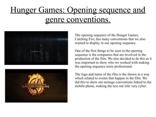 Hunger Games: Opening sequence and
genre conventions.
The opening sequence of the Hunger Games;
Catching Fire, has many conventions that we also
wanted to display in our opening sequence.
One of the first things to be seen in the opening
sequence is the companies that are involved in the
production of the film. We also decided to do this as it
was important to show who we worked with making
the opening sequence more professional.
The logo and name of the film is the shown in a way
which related to events that happen in the film. We
did this to show our teenage conventions linked to the
mobile phone, making the text our title very cyber.
 