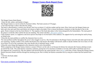 Hunger Games Book Report Essay
The Hunger Games Book Report
1.State the title, author, and number of pages.
The Hunger Games is a novel written by Suzanna Collins. The book consists of 374 pages.
2.Tell what the book is about. Describe the setting.
The book is about Katniss, a sixteen year old girl, who lives in district 12 with her mother and her sister, Prim. Each year, the Hunger Games are
held, and a boy and a girl from each district are chosen to fight to the death. Prim is chosen but Katniss volunteers to take the place of her in the
game. Peeta is chosen as the boy from District 12. The majority of the book takes place in the Arena designed by the Gamemakers. The main goal of
the games is to kill the others and be the last one standing. The winner and their...show more content...
Cinna, Katniss' stylist, is a supportive and clever person who helps to win the hearts of the audience. He supports her by motivating her and by being
as friend to her.
5.Describe the main problem or conflict the characters have to solve.
The main problem/conflict throughout the novel is the struggle to survive. The 24 contestants in the Hunger Games must kill each other and be the last
one remaining. Another conflict is the conflict that Katniss has with herself. She battles with herself, unable to decide whether she loves Gale or if she
loves Peeta. For all of the contestants, they must decide who to befriend, betray, or kill.
6.Describe some things that happened as the characters tried to solve the problem.
While competing in the Hunger Games, Katniss is unsure if Peeta is on her side or not because he betrays her and joins the Careers; plotting to team
up and kill the weak. This make Katniss extremely confused, causing her to be uncertain of whether or not she will be able to kill Peeta since he is
her supposed star–crossed lover. She also debates with herself because she cannot decide if she is in love with Gale or Peeta. During the Hunger Games,
Katniss becomes friends with Rue through the mocking jay pin. Rue is killed, but Katniss remembers her by using the wisdom that she learned from
Rue.
7.Tell how the book ended.
In the end
Get more content on HelpWriting.net
 