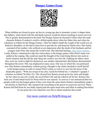 Hunger Games Essay
When children are forced to grow up fast at a young age due to traumatic events, it shapes them
into fighters, when faced with life and death a person would do almost anything to assure survival.
This is greatly demonstrated in the book The Hunger Games by Suzanne Collins when the main
character Katniss Everdeen's world is shifted upside down when her father dies and when she
volunteers as tribute for the Hunger Games. After her father's death the weight of the world was on
Katniss's shoulders, as she had to learn how to provide for, and keep her family alive. Her family
consisted of her mother, who suffered severe depression after the death of her husband, and her
younger sister Prim who meant the world to her. She inherited hunting...show more content...
Lastly, Katniss volunteered to take her sisters place in the hunger games when Prim's name was
pulled at the reaping. She could not stand the thought of her sister being thrown into such an
awful situation and she did the only thing she could to save her life. Fighting for others when
they were too weak to fight for themselves was another characteristic that Katniss demonstrated
throughout the novel. This was displayed in many cases. One way in which this was portrayed
was when Katniss immediately without giving a thought to the matter decided to enroll herself
in the hunger games in order to ensure Prim's safety as well as to save her the terror of the
despicable games. "With one sweep of my arm, I push her behind me. I volunteer! I gasped. I
volunteer as tribute!"(Collins 22). This showed how Katniss stood up for her sister and fought
for her when no one else would, she saved Prim's life and she risked it all for her. Katniss also
took care of and risked much for Peeta when he was injured. As soon as it was announced that two
people could win the hunger games if they were from the same district Katniss immediately made it
her priority to find Peeta. She wanted to do everything in her power to assure his survival. When
Katniss did find Peeta he was badly injured and she spent much time and effort in making him better.
At one point she even risked her own life to obtain medicine that would
Get more content on HelpWriting.net
 