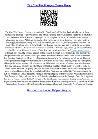 The film The Hunger Games Essay
The film The Hunger Games, released in 2012 and based off the first book of a literary trilogy,
has become a source of entertainment and intrigue among many Americans. Featuring a futuristic
and dystopian United States, it has captured the imagination for some and kindled a intense
obsession for others. While on the surface this movie might seem to simply be a story with a
riveting plot line about young love, vicious combat, and survival, it is much more than that. As
most films do, if one takes a closer look, The Hunger Games gives rise to multiple sociological
patterns and themes. If one observes with an informed and critical eye, sociological issues that are
embedded in the film are revealed. From this, one can draw cultural and...show more content...
Although this could be seen as a result of the context in which these characters find themselves,
this proclamation by Katniss sheds light on the possibility that she thinks there could be more to
life than just having kids. However, this statement could also be enforcing social norms. Katniss,
who is presumably supposed to want kids as a woman in this story's society, might be stating that,
although she wants to have kids, cannot do so. This could be a result of the fact that she does not
feel that she could properly care for them, or that her world in which she lives is not fit to be the
home of her potential offspring. Another instance in which Katniss's character challenges gender
roles is when Katniss finds the wounded, suffering Peeta and saves his life. This goes against the
typical concept of a male being the stronger, more protective of the two sexes. When Peeta suggests
that Katniss needs to look out for herself, Katniss utterly dismisses the thought: "No, I'm not gonna
leave you. I'm not gonna do that." Instead of Peeta riding in on a horse in shining knight's armor, he
is portrayed to be weak and vulnerable, dependent on Katniss's cunning and skill to save him. Within
this situation, female gender roles are also enforced. Along with coming to Peeta's rescue, Katniss
Get more content on HelpWriting.net
 