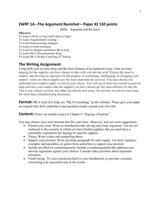 1
EWRT	1A	–The	Argument	Revisited	–	Paper	#2	150	points	
Skills: Argument and Revision
Objectives
To Lean to Write a Clear and Cohesive Paper
To Learn Argumentative writing
To Learn brainstorming strategies
To Learn revision strategies
To Learn to integrate quotations MLA style
To Learn MLA Documentation Style
To Learn MLA Works Cited Page 8th
Edition
The	Writing	Assignment:
Using both your in-class essay and the basic features of an argument essay, write an essay
arguing for the supplies you have chosen to take with you into the wild. Present the issue to
readers, and develop an argument for the purpose of confirming, challenging, or changing your
readers’ views on which supplies are the most important for survival. You may choose one
additional non-weapon supply or tool of your choice. You will use at least two outside sources to
help convince your readers that the supplies you have chosen are the most efficient for the job.
This is not a minor revision, but rather an entirely new essay. Do not rely on your in-class essay
for more than a brainstorming document.
Format: MLA style (For help, see “MLA Formatting” on the website). Please give your paper
an original title; don't underline or put quotation marks around your own title.
Content: Please see sample essays in Chapter 6 “Arguing a Position.”
You may choose your own structure that fits your story. However, here are some suggestions:
• Present your issue: Write an introduction that sets up your essay argument. You are not
restricted to the scenario in which you have limited supplies, but you must have a
reasonable explanation for arguing for specific supplies.
• Thesis: Write a clear and compelling thesis.
• Support your position: Write one body paragraph for each supply. Use facts, statistics,
examples and anecdotes, or quotes from authorities to support your position.
• Include an effective counterargument: Include a counterargument that addresses any
obvious arguments against your choices. Consider other positions about important
selections.
• Finish strong: Tie your conclusion back to your introduction, or provide a scenario
concerning your successful stay in the woods.
 