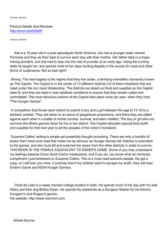 ==== ====

Product Details And Reviews
http://amzn.to/zD3eOf

==== ====



Kat is a 16 year old in a post apocalyptic North America, she has a younger sister named
Primrose and they do their best to survive each day with their mother. Her father died in a tragic
mining accident, and she had to step into the role of provider at an early age. Using the hunting
skills he taught her, she spends most of her days hunting illegally in the woods for meat and other
forms of sustenance. Not so bad right?

Wrong. The real tragedy is the regime that they live under, a terrifying monolithic monarchy known
as The Capitol. The Capitol is in the center of 13 different districts (12 of them inhabited) that are
ruled under the iron hand dictatorship. The districts are doled out food and supplies as the Capitol
sees fit, and they are kept in near destitute conditions to ensure that they remain culled and
controllable. The most atrocious actions of the Capitol take place once per year, when they host
"The Hunger Games".

A competition that forces each district to submit a boy and a girl between the age of 12-18 to a
barbaric contest. They are taken to an arena of gargantuan proportions, and there they are pitted
against each other in a battle of mortal combat, survival, and keen intellect. The boy or girl who out
survives the others garners favor for his or her district. The Capitol allocates special food stuffs
and supplies for that next year to all the peoples of the victor's homeland.

Suzanne Collins' writing is simple yet powerfully thought provoking. There are only a handful of
books that I have ever read that made me as nervous as Hunger Games did. Katniss is submitted
to the games, and she must kill and outsmart her peers from the other districts in order to survive.
THIS BOOK IS THE FEMALE EQUIVALENT TO ENDER'S GAME. Some of you may understand
my feelings towards Orson Scott Card's masterpiece, and if you do, you know what an immense
compliment I just bestowed on Suzanne Collins. This is a must read scenario people. Go get a
copy, or I will loan you mine. (I promise that if my children want to escape my wrath, they will read
Ender's Game and NOW Hunger Games)




Chad de Lisle is a newly married college student in Utah. He spends much of his day with his wife
Hilary and their dog Bobby Dylan. He spends his weekends as a Dungeon Master for his friend's
Dungeon's and Dragon's games.
His website: http://www.resmirch.com




Article Source:
 