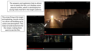 The weapons and explosions help to attract
men to watch the film, as it displays some
physical conflict, which is stereotypical to
young males that fall in the target audience.
The arrow firing at the target
and exploding, sounds similar
to a drum roll building up to
action and atmosphere. This
helps to build excitement for
the viewer, making them
want to see the film.
 