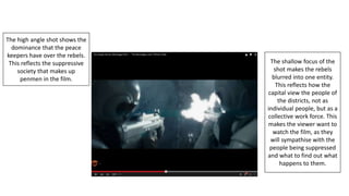 The high angle shot shows the
dominance that the peace
keepers have over the rebels.
This reflects the suppressive
society that makes up
penmen in the film.
The shallow focus of the
shot makes the rebels
blurred into one entity.
This reflects how the
capital view the people of
the districts, not as
individual people, but as a
collective work force. This
makes the viewer want to
watch the film, as they
will sympathise with the
people being suppressed
and what to find out what
happens to them.
 