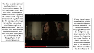 A loose frame is used,
this allows the people
around the protagonist
to show their faces. The
unimpressed body
language of the actor in
the background is a
binary opposite to the
actress, this shows that
the reveal that Peta is
alive is controversial.
This makes the viewer
want to see the film to
find out why and what’s
the after effect of it.
The close up on the actress’
face helps to convey her
emotion to the viewer. She
isn’t making eye contact with
the camera, this show the
viewer that what’s happening
off camera is such a big deal
she can’t look anywhere else
(as this is a sequel, this helps
to infer how momentous
what happening is to a
viewer who haven't seen the
previous films, and therefore
wouldn’t understand that
Peta being alive is a big deal),
this is matched with the
dialogue “your alive!”
conveying surprise.
 
