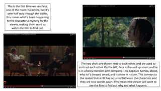 The two shots are shown next to each other, and are used to
contrast each other. On the left, Peta is dressed up smart and he
is in a fancy mansion with company. This opposes Katniss, above,
who isn’t dressed smart, and is alone in nature. This conveys to
the reader that a rift has occurred between the characters and
they are now worlds apart. This means the viewer will want to
see the film to find out why and what happens.
This is the first time we see Peta,
one of the main characters, but it’s
over half way through the trailer,
this makes what’s been happening
to the character a mystery for the
viewer, making them want to
watch the film to find out.
 
