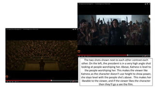 The two shots shown next to each other contrast each
other. On the left, the president is in a very high angle shot
looking at people worshiping her. Above, Katness is level to
the people worshiping her. This makes the viewer like
Katness as the character doesn’t use height to show power,
she stays level with the people she’s above. This makes her
likeable to the viewer, and if the viewer likes the character
then they’ll go a see the film.
 