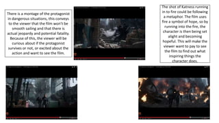 The shot of Katness running
in to fire could be following
a metaphor. The film uses
fire a symbol of hope, so by
running into the fire, the
character is then being set
alight and becoming
hopeful. This will make the
viewer want to pay to see
the film to find out what
inspiring things the
character does.
There is a montage of the protagonist
in dangerous situations, this conveys
to the viewer that the film won’t be
smooth sailing and that there is
actual jeopardy and potential fatality.
Because of this, the viewer will be
curious about if the protagonist
survives or not, or excited about the
action and want to see the film.
 