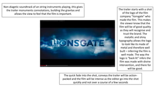 The trailer starts with a shot
of the logo of the film
company “lionsgate” who
made the film. This makes
the viewer know that the
film will be of good quality
as they will recognise and
trust the brand. The
metallic and shiny
typography allows the logo
to look like its made of
metal and therefore well
built – inferring the film is
well made. The way the
logo is “back lit” infers the
film was made with divine
intervention, and there for
will be good.
Non-diagetic soundtrack of an string instruments playing, this gives
the trailer monuments connotations, building the gravitas and
allows the view to feel that the film is important.
The quick fade into the shot, conveys the trailer will be action-
packed and the film will be intense as the editor go into the shot
quickly and not over a course of a few seconds
 