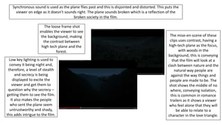 The mise-en-scene of these
clips uses contrast, having a
high-tech plane as the focus,
with woods in the
background, this is conveying
that the film will look at a
clash between nature and the
natural way people are
against the way things and
people are made to be. The
shot shows the middle of no
where, conveying isolation,
this is common in romance
trailers as it shows a viewer
who feel alone that they will
be able to relate to a
character in the love triangle.
Synchronous sound is used as the plane flies past and this is disjointed and distorted. This puts the
viewer on edge as it doesn't sounds right. The plane sounds broken which is a reflection of the
broken society in the film.
The loose frame shot
enables the viewer to see
the background, making
the contrast between
high tech plane and the
forest.
Low key lighting is used to
convey it being night and,
therefore, a level of stealth
and secrecy is being
displayed to excite the
viewer and get them to
question why the secrecy –
getting them to see the film.
It also makes the people
who sent the plane seem
untrustworthy and shady,
this adds intrigue to the film.
 