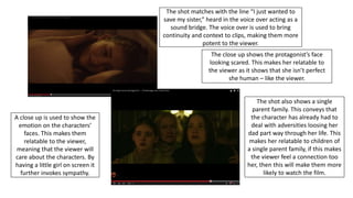 A close up is used to show the
emotion on the characters’
faces. This makes them
relatable to the viewer,
meaning that the viewer will
care about the characters. By
having a little girl on screen it
further invokes sympathy.
The shot matches with the line “I just wanted to
save my sister,” heard in the voice over acting as a
sound bridge. The voice over is used to bring
continuity and context to clips, making them more
potent to the viewer.
The close up shows the protagonist’s face
looking scared. This makes her relatable to
the viewer as it shows that she isn’t perfect
she human – like the viewer.
The shot also shows a single
parent family. This conveys that
the character has already had to
deal with adversities loosing her
dad part way through her life. This
makes her relatable to children of
a single parent family, if this makes
the viewer feel a connection too
her, then this will make them more
likely to watch the film.
 