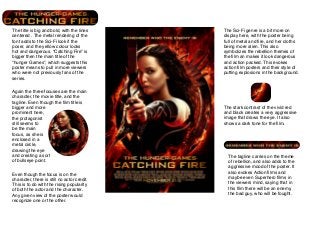 The title is big and bold, with the lines
centered . The metal rendering of the
font adds to the Sci-Fi look if the
poser, and the yellow colour looks
hot and dangerous. “Catching Fire” is
bigger then the main title of the
“hunger Games”, which suggests this
poster means to pull in more viewers
who were not previously fans of the
series.
Again the three focuses are the main
character, the movie title, and the
tagline. Even though the ﬁlm title is
bigger and more
prominent here,
the protagonist
still seems to
be the main
focus, as she is
enclosed in a
metal circle,
drawing the eye
and creating a sort
of bullseye point.
Even though the focus is on the
character, there is still no actor credit.
This is to do with the rising popularity
of both the actor and the character.
Any given view of the poster would
recognize one or the other.

The Sci-Fi genre is a bit more on
display here, with the poster being
full of metal and ﬁre, and her cloths
being more alien. This also
symbolizes the rebellion themes of
the ﬁlm an makes it look dangerous
and action packed. This evokes
action ﬁlm posters and their style of
putting explosions in the background.

The stark contrast of the vivid red
and black creates a very aggressive
image that draws the eye. It also
shows a dark tone for the ﬁlm.

The tagline carries on the theme
of rebellion, and also adds to the
aggressive mood of the poster. It
also evokes Action ﬁlms and
maybe even Superhero ﬁlms in
the viewers mind, saying that in
this ﬁlm there will be an enemy,
the bad guy, who will be fought.

 