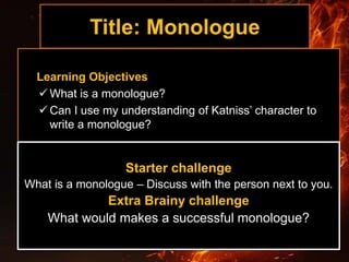 Title: Monologue
Learning Objectives
 What is a monologue?
 Can I use my understanding of Katniss’ character to
write a monologue?
Starter challenge
What is a monologue – Discuss with the person next to you.
Extra Brainy challenge
What would makes a successful monologue?
 