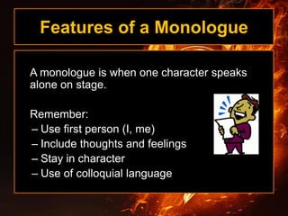 Features of a Monologue
A monologue is when one character speaks
alone on stage.
Remember:
– Use first person (I, me)
– Include thoughts and feelings
– Stay in character
– Use of colloquial language
 