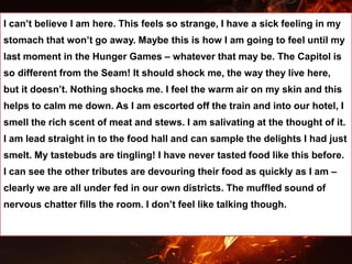 I can’t believe I am here. This feels so strange, I have a sick feeling in my
stomach that won’t go away. Maybe this is how I am going to feel until my
last moment in the Hunger Games – whatever that may be. The Capitol is
so different from the Seam! It should shock me, the way they live here,
but it doesn’t. Nothing shocks me. I feel the warm air on my skin and this
helps to calm me down. As I am escorted off the train and into our hotel, I
smell the rich scent of meat and stews. I am salivating at the thought of it.
I am lead straight in to the food hall and can sample the delights I had just
smelt. My tastebuds are tingling! I have never tasted food like this before.
I can see the other tributes are devouring their food as quickly as I am –
clearly we are all under fed in our own districts. The muffled sound of
nervous chatter fills the room. I don’t feel like talking though.
 