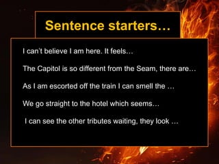 Sentence starters…
I can’t believe I am here. It feels…
The Capitol is so different from the Seam, there are…
As I am escorted off the train I can smell the …
We go straight to the hotel which seems…
I can see the other tributes waiting, they look …
 