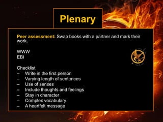 Plenary
Peer assessment: Swap books with a partner and mark their
work.
WWW
EBI
Checklist
– Write in the first person
– Varying length of sentences
– Use of senses
– Include thoughts and feelings
– Stay in character
– Complex vocabulary
– A heartfelt message
 
