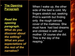 • The Opening
Paragraph
Read the
opening
paragraph.
What do you
discover about
the setting?
What are your
expectations of
the rest of the
narrative?
When I wake up, the other
side of the bed is cold. My
fingers stretch out, seeking
Prim’s warmth but finding
only the rough canvas
cover of the mattress. She
must have had bad dreams
and climbed in with our
mother. Of course she did.
This is the day of the
reaping.”
 