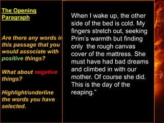 The Opening
Paragraph
Are there any words in
this passage that you
would associate with
positive things?
What about negative
things?
Highlight/underline
the words you have
selected.
When I wake up, the other
side of the bed is cold. My
fingers stretch out, seeking
Prim’s warmth but finding
only the rough canvas
cover of the mattress. She
must have had bad dreams
and climbed in with our
mother. Of course she did.
This is the day of the
reaping.”
 