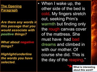 The Opening
Paragraph
Are there any words in
this passage that you
would associate with
positive things?
What about negative
things?
Highlight/underline
the words you have
selected.
• When I wake up, the
other side of the bed is
cold. My fingers stretch
out, seeking Prim’s
warmth but finding only
the rough canvas cover
of the mattress. She
must have had bad
dreams and climbed in
with our mother. Of
course she did. This is
the day of the reaping.”
What is interesting
about this word?
 