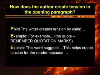 How does the author create tension in
the opening paragraph?
Point The writer creates tension by using…
Example: For example... (the quote –
REMEMBER QUOTATION MARKS)
Explain: This word suggests…This helps create
tension for the reader because …
 
