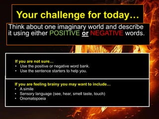 Your challenge for today…
Think about one imaginary world and describe
it using either POSITIVE or NEGATIVE words.
If you are feeling brainy you may want to include…
• A simile
• Sensory language (see, hear, smell taste, touch)
• Onomatopoeia
If you are not sure…
• Use the positive or negative word bank.
• Use the sentence starters to help you.
 